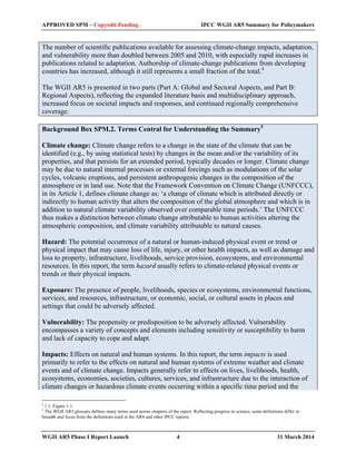 APPROVED SPM – Copyedit Pending IPCC WGII AR5 Summary for Policymakers 
The number of scientific publications available for assessing climate-change impacts, adaptation, 
and vulnerability more than doubled between 2005 and 2010, with especially rapid increases in 
publications related to adaptation. Authorship of climate-change publications from developing 
countries has increased, although it still represents a small fraction of the total.4 
The WGII AR5 is presented in two parts (Part A: Global and Sectoral Aspects, and Part B: 
Regional Aspects), reflecting the expanded literature basis and multidisciplinary approach, 
increased focus on societal impacts and responses, and continued regionally comprehensive 
coverage. 
Background Box SPM.2. Terms Central for Understanding the Summary5 
Climate change: Climate change refers to a change in the state of the climate that can be 
identified (e.g., by using statistical tests) by changes in the mean and/or the variability of its 
properties, and that persists for an extended period, typically decades or longer. Climate change 
may be due to natural internal processes or external forcings such as modulations of the solar 
cycles, volcanic eruptions, and persistent anthropogenic changes in the composition of the 
atmosphere or in land use. Note that the Framework Convention on Climate Change (UNFCCC), 
in its Article 1, defines climate change as: ‘a change of climate which is attributed directly or 
indirectly to human activity that alters the composition of the global atmosphere and which is in 
addition to natural climate variability observed over comparable time periods.’ The UNFCCC 
thus makes a distinction between climate change attributable to human activities altering the 
atmospheric composition, and climate variability attributable to natural causes. 
Hazard: The potential occurrence of a natural or human-induced physical event or trend or 
physical impact that may cause loss of life, injury, or other health impacts, as well as damage and 
loss to property, infrastructure, livelihoods, service provision, ecosystems, and environmental 
resources. In this report, the term hazard usually refers to climate-related physical events or 
trends or their physical impacts. 
Exposure: The presence of people, livelihoods, species or ecosystems, environmental functions, 
services, and resources, infrastructure, or economic, social, or cultural assets in places and 
settings that could be adversely affected. 
Vulnerability: The propensity or predisposition to be adversely affected. Vulnerability 
encompasses a variety of concepts and elements including sensitivity or susceptibility to harm 
and lack of capacity to cope and adapt. 
Impacts: Effects on natural and human systems. In this report, the term impacts is used 
primarily to refer to the effects on natural and human systems of extreme weather and climate 
events and of climate change. Impacts generally refer to effects on lives, livelihoods, health, 
ecosystems, economies, societies, cultures, services, and infrastructure due to the interaction of 
climate changes or hazardous climate events occurring within a specific time period and the 
4 1.1, Figure 1-1 
5 The WGII AR5 glossary defines many terms used across chapters of the report. Reflecting progress in science, some definitions differ in 
breadth and focus from the definitions used in the AR4 and other IPCC reports. 
WGII AR5 Phase I Report Launch 4 31 March 2014 
 