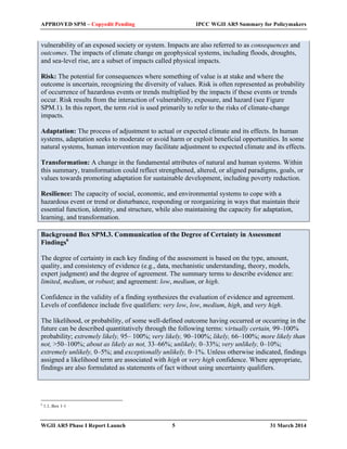 APPROVED SPM – Copyedit Pending IPCC WGII AR5 Summary for Policymakers 
vulnerability of an exposed society or system. Impacts are also referred to as consequences and 
outcomes. The impacts of climate change on geophysical systems, including floods, droughts, 
and sea-level rise, are a subset of impacts called physical impacts. 
Risk: The potential for consequences where something of value is at stake and where the 
outcome is uncertain, recognizing the diversity of values. Risk is often represented as probability 
of occurrence of hazardous events or trends multiplied by the impacts if these events or trends 
occur. Risk results from the interaction of vulnerability, exposure, and hazard (see Figure 
SPM.1). In this report, the term risk is used primarily to refer to the risks of climate-change 
impacts. 
Adaptation: The process of adjustment to actual or expected climate and its effects. In human 
systems, adaptation seeks to moderate or avoid harm or exploit beneficial opportunities. In some 
natural systems, human intervention may facilitate adjustment to expected climate and its effects. 
Transformation: A change in the fundamental attributes of natural and human systems. Within 
this summary, transformation could reflect strengthened, altered, or aligned paradigms, goals, or 
values towards promoting adaptation for sustainable development, including poverty reduction. 
Resilience: The capacity of social, economic, and environmental systems to cope with a 
hazardous event or trend or disturbance, responding or reorganizing in ways that maintain their 
essential function, identity, and structure, while also maintaining the capacity for adaptation, 
learning, and transformation. 
Background Box SPM.3. Communication of the Degree of Certainty in Assessment 
Findings6 
The degree of certainty in each key finding of the assessment is based on the type, amount, 
quality, and consistency of evidence (e.g., data, mechanistic understanding, theory, models, 
expert judgment) and the degree of agreement. The summary terms to describe evidence are: 
limited, medium, or robust; and agreement: low, medium, or high. 
Confidence in the validity of a finding synthesizes the evaluation of evidence and agreement. 
Levels of confidence include five qualifiers: very low, low, medium, high, and very high. 
The likelihood, or probability, of some well-defined outcome having occurred or occurring in the 
future can be described quantitatively through the following terms: virtually certain, 99–100% 
probability; extremely likely, 95– 100%; very likely, 90–100%; likely, 66–100%; more likely than 
not, >50–100%; about as likely as not, 33–66%; unlikely, 0–33%; very unlikely, 0–10%; 
extremely unlikely, 0–5%; and exceptionally unlikely, 0–1%. Unless otherwise indicated, findings 
assigned a likelihood term are associated with high or very high confidence. Where appropriate, 
findings are also formulated as statements of fact without using uncertainty qualifiers. 
6 1.1, Box 1-1 
WGII AR5 Phase I Report Launch 5 31 March 2014 
 