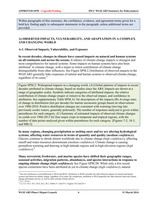 APPROVED SPM – Copyedit Pending IPCC WGII AR5 Summary for Policymakers 
Within paragraphs of this summary, the confidence, evidence, and agreement terms given for a 
bold key finding apply to subsequent statements in the paragraph, unless additional terms are 
provided. 
A) OBSERVED IMPACTS, VULNERABILITY, AND ADAPTATION IN A COMPLEX 
AND CHANGING WORLD 
A-1. Observed Impacts, Vulnerability, and Exposure 
In recent decades, changes in climate have caused impacts on natural and human systems 
on all continents and across the oceans. Evidence of climate-change impacts is strongest and 
most comprehensive for natural systems. Some impacts on human systems have also been 
attributed7 to climate change, with a major or minor contribution of climate change 
distinguishable from other influences. See Figure SPM.2. Attribution of observed impacts in the 
WGII AR5 generally links responses of natural and human systems to observed climate change, 
regardless of its cause.8 
Figure SPM.2: Widespread impacts in a changing world. (A) Global patterns of impacts in recent 
decades attributed to climate change, based on studies since the AR4. Impacts are shown at a 
range of geographic scales. Symbols indicate categories of attributed impacts, the relative 
contribution of climate change (major or minor) to the observed impact, and confidence in 
attribution. See supplementary Table SPM.A1 for descriptions of the impacts (B) Average rates 
of change in distribution (km per decade) for marine taxonomic groups based on observations 
over 1900-2010. Positive distribution changes are consistent with warming (moving into 
previously cooler waters, generally poleward). The number of responses analyzed is given within 
parentheses for each category. (C) Summary of estimated impacts of observed climate changes 
on yields over 1960-2013 for four major crops in temperate and tropical regions, with the 
number of data points analyzed given within parentheses for each category. [Figures 7-2, 18-3, 
and MB-2] 
In many regions, changing precipitation or melting snow and ice are altering hydrological 
systems, affecting water resources in terms of quantity and quality (medium confidence). 
Glaciers continue to shrink almost worldwide due to climate change (high confidence), affecting 
runoff and water resources downstream (medium confidence). Climate change is causing 
permafrost warming and thawing in high-latitude regions and in high-elevation regions (high 
confidence).9 
Many terrestrial, freshwater, and marine species have shifted their geographic ranges, 
seasonal activities, migration patterns, abundances, and species interactions in response to 
ongoing climate change (high confidence). See Figure SPM.2B. While only a few recent 
species extinctions have been attributed as yet to climate change (high confidence), natural 
7 The term attribution is used differently in WGI and WGII. Attribution in WGII considers the links between impacts on natural and human 
systems and observed climate change, regardless of its cause. By comparison, attribution in WGI quantifies the links between observed climate 
change and human activity, as well as other external climate drivers. 
8 18.1, 18.3-6 
9 3.2, 4.3, 18.3, 18.5, 24.4, 26.2, 28.2, Tables 3-1 and 25-1, Figures 18-2 and 26-1 
WGII AR5 Phase I Report Launch 6 31 March 2014 
 