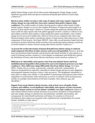 APPROVED SPM – Copyedit Pending IPCC WGII AR5 Summary for Policymakers 
global climate change at rates slower than current anthropogenic climate change caused 
significant ecosystem shifts and species extinctions during the past millions of years (high 
confidence).10 
Based on many studies covering a wide range of regions and crops, negative impacts of 
climate change on crop yields have been more common than positive impacts (high 
confidence). The smaller number of studies showing positive impacts relate mainly to high-latitude 
regions, though it is not yet clear whether the balance of impacts has been negative or 
positive in these regions (high confidence). Climate change has negatively affected wheat and 
maize yields for many regions and in the global aggregate (medium confidence). Effects on rice 
and soybean yield have been smaller in major production regions and globally, with a median 
change of zero across all available data, which are fewer for soy compared to the other crops. 
Observed impacts relate mainly to production aspects of food security rather than access or other 
components of food security. See Figure SPM.2C. Since AR4, several periods of rapid food and 
cereal price increases following climate extremes in key producing regions indicate a sensitivity 
of current markets to climate extremes among other factors (medium confidence). 11 
At present the world-wide burden of human ill-health from climate change is relatively 
small compared with effects of other stressors and is not well quantified. However, there has 
been increased heat-related mortality and decreased cold-related mortality in some regions as a 
result of warming (medium confidence). Local changes in temperature and rainfall have altered 
the distribution of some water-borne illnesses and disease vectors (medium confidence).12 
Differences in vulnerability and exposure arise from non-climatic factors and from 
multidimensional inequalities often produced by uneven development processes (very high 
confidence). These differences shape differential risks from climate change. See Figure 
SPM.1. People who are socially, economically, culturally, politically, institutionally, or 
otherwise marginalized are especially vulnerable to climate change and also to some adaptation 
and mitigation responses (medium evidence, high agreement). This heightened vulnerability is 
rarely due to a single cause. Rather, it is the product of intersecting social processes that result in 
inequalities in socioeconomic status and income, as well as in exposure. Such social processes 
include, for example, discrimination on the basis of gender, class, ethnicity, age, and 
(dis)ability.13 
Impacts from recent climate-related extremes, such as heat waves, droughts, floods, 
cyclones, and wildfires, reveal significant vulnerability and exposure of some ecosystems 
and many human systems to current climate variability (very high confidence). Impacts of 
such climate-related extremes include alteration of ecosystems, disruption of food production 
and water supply, damage to infrastructure and settlements, morbidity and mortality, and 
consequences for mental health and human well-being. For countries at all levels of 
development, these impacts are consistent with a significant lack of preparedness for current 
climate variability in some sectors.14 
10 4.2-4, 5.3-4, 6.1, 6.3-4, 18.3, 18.5, 22.3, 24.4, 25.6, 28.2, 30.4-5, Boxes 4-2, 4-3, 25-3, CC-CR, and CC-MB 
11 7.2, 18.4, 22.3, 26.5, Figures 7-2, 7-3, and 7-7 
12 11.4-6, 18.4, 25.8 
13 8.1-2, 9.3-4, 10.9, 11.1, 11.3-5, 12.2-5, 13.1-3, 14.1-3, 18.4, 19.6, 23.5, 25.8, 26.6, 26.8, 28.4, Box CC-GC 
14 3.2, 4.2-3, 8.1, 9.3, 10.7, 11.3, 11.7, 13.2, 14.1, 18.6, 22.3, 25.6-8, 26.6-7, 30.5, Tables 18-3 and 23-1, Figure 26-2, Boxes 4-3, 4-4, 25-5, 25-6, 
25-8, and CC-CR 
WGII AR5 Phase I Report Launch 7 31 March 2014 
 