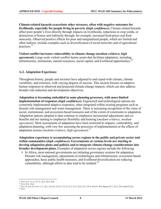 APPROVED SPM – Copyedit Pending IPCC WGII AR5 Summary for Policymakers 
Climate-related hazards exacerbate other stressors, often with negative outcomes for 
livelihoods, especially for people living in poverty (high confidence). Climate-related hazards 
affect poor people’s lives directly through impacts on livelihoods, reductions in crop yields, or 
destruction of homes and indirectly through, for example, increased food prices and food 
insecurity. Observed positive effects for poor and marginalized people, which are limited and 
often indirect, include examples such as diversification of social networks and of agricultural 
practices.15 
Violent conflict increases vulnerability to climate change (medium evidence, high 
agreement). Large-scale violent conflict harms assets that facilitate adaptation, including 
infrastructure, institutions, natural resources, social capital, and livelihood opportunities.16 
A-2. Adaptation Experience 
Throughout history, people and societies have adjusted to and coped with climate, climate 
variability, and extremes, with varying degrees of success. This section focuses on adaptive 
human responses to observed and projected climate-change impacts, which can also address 
broader risk-reduction and development objectives. 
Adaptation is becoming embedded in some planning processes, with more limited 
implementation of responses (high confidence). Engineered and technological options are 
commonly implemented adaptive responses, often integrated within existing programs such as 
disaster risk management and water management. There is increasing recognition of the value of 
social, institutional, and ecosystem-based measures and of the extent of constraints to adaptation. 
Adaptation options adopted to date continue to emphasize incremental adjustments and co-benefits 
and are starting to emphasize flexibility and learning (medium evidence, medium 
agreement). Most assessments of adaptation have been restricted to impacts, vulnerability, and 
adaptation planning, with very few assessing the processes of implementation or the effects of 
adaptation actions (medium evidence, high agreement).17 
Adaptation experience is accumulating across regions in the public and private sector and 
within communities (high confidence). Governments at various levels are starting to 
develop adaptation plans and policies and to integrate climate-change considerations into 
broader development plans. Examples of adaptation across regions include the following. 
• In Africa, most national governments are initiating governance systems for adaptation. 
Disaster risk management, adjustments in technologies and infrastructure, ecosystem-based 
approaches, basic public health measures, and livelihood diversification are reducing 
vulnerability, although efforts to date tend to be isolated.18 
15 8.2-3, 9.3, 11.3, 13.1-3, 22.3, 24.4, 26.8 
16 12.5, 19.2, 19.6 
17 4.4, 5.5, 6.4, 8.3, 9.4, 11.7, 14.1, 14.3-4, 15.2-5, 17.2-3, 21.3, 21.5, 22.4, 23.7, 25.4, 26.8-9, 30.6, Boxes 25-1, 25-2, 25-9, and CC-EA 
18 22.4 
WGII AR5 Phase I Report Launch 8 31 March 2014 
 