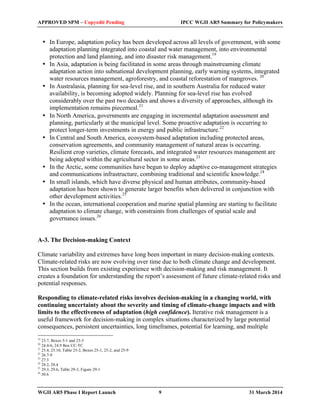 APPROVED SPM – Copyedit Pending IPCC WGII AR5 Summary for Policymakers 
• In Europe, adaptation policy has been developed across all levels of government, with some 
adaptation planning integrated into coastal and water management, into environmental 
protection and land planning, and into disaster risk management.19 
• In Asia, adaptation is being facilitated in some areas through mainstreaming climate 
adaptation action into subnational development planning, early warning systems, integrated 
water resources management, agroforestry, and coastal reforestation of mangroves. 20 
• In Australasia, planning for sea-level rise, and in southern Australia for reduced water 
availability, is becoming adopted widely. Planning for sea-level rise has evolved 
considerably over the past two decades and shows a diversity of approaches, although its 
implementation remains piecemeal.21 
• In North America, governments are engaging in incremental adaptation assessment and 
planning, particularly at the municipal level. Some proactive adaptation is occurring to 
protect longer-term investments in energy and public infrastructure.22 
• In Central and South America, ecosystem-based adaptation including protected areas, 
conservation agreements, and community management of natural areas is occurring. 
Resilient crop varieties, climate forecasts, and integrated water resources management are 
being adopted within the agricultural sector in some areas.23 
• In the Arctic, some communities have begun to deploy adaptive co-management strategies 
and communications infrastructure, combining traditional and scientific knowledge.24 
• In small islands, which have diverse physical and human attributes, community-based 
adaptation has been shown to generate larger benefits when delivered in conjunction with 
other development activities.25 
• In the ocean, international cooperation and marine spatial planning are starting to facilitate 
adaptation to climate change, with constraints from challenges of spatial scale and 
governance issues.26 
A-3. The Decision-making Context 
Climate variability and extremes have long been important in many decision-making contexts. 
Climate-related risks are now evolving over time due to both climate change and development. 
This section builds from existing experience with decision-making and risk management. It 
creates a foundation for understanding the report’s assessment of future climate-related risks and 
potential responses. 
Responding to climate-related risks involves decision-making in a changing world, with 
continuing uncertainty about the severity and timing of climate-change impacts and with 
limits to the effectiveness of adaptation (high confidence). Iterative risk management is a 
useful framework for decision-making in complex situations characterized by large potential 
consequences, persistent uncertainties, long timeframes, potential for learning, and multiple 
19 23.7, Boxes 5-1 and 23-3 
20 24.4-6, 24.9 Box CC-TC 
21 25.4, 25.10, Table 25-2, Boxes 25-1, 25-2, and 25-9 
22 26.7-9 
23 27.3 
24 28.2, 28.4 
25 29.3, 29.6, Table 29-3, Figure 29-1 
26 30.6 
WGII AR5 Phase I Report Launch 9 31 March 2014 
 