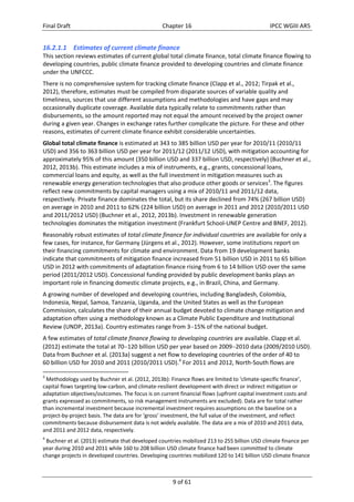 Final Draft Chapter 16 IPCC WGIII AR5 
16.2.1.1 Estimates of current climate finance 
This section reviews estimates of current global total climate finance, total climate finance flowing to 
developing countries, public climate finance provided to developing countries and climate finance 
under the UNFCCC. 
There is no comprehensive system for tracking climate finance (Clapp et al., 2012; Tirpak et al., 
2012), therefore, estimates must be compiled from disparate sources of variable quality and 
timeliness, sources that use different assumptions and methodologies and have gaps and may 
occasionally duplicate coverage. Available data typically relate to commitments rather than 
disbursements, so the amount reported may not equal the amount received by the project owner 
during a given year. Changes in exchange rates further complicate the picture. For these and other 
reasons, estimates of current climate finance exhibit considerable uncertainties. 
Global total climate finance is estimated at 343 to 385 billion USD per year for 2010/11 (2010/11 
USD) and 356 to 363 billion USD per year for 2011/12 (2011/12 USD), with mitigation accounting for 
approximately 95% of this amount (350 billion USD and 337 billion USD, respectively) (Buchner et al., 
2012, 2013b). This estimate includes a mix of instruments, e.g., grants, concessional loans, 
commercial loans and equity, as well as the full investment in mitigation measures such as 
renewable energy generation technologies that also produce other goods or services3. The figures 
reflect new commitments by capital managers using a mix of 2010/11 and 2011/12 data, 
respectively. Private finance dominates the total, but its share declined from 74% (267 billion USD) 
on average in 2010 and 2011 to 62% (224 billion USD) on average in 2011 and 2012 (2010/2011 USD 
and 2011/2012 USD) (Buchner et al., 2012, 2013b). Investment in renewable generation 
technologies dominates the mitigation investment (Frankfurt School‐UNEP Centre and BNEF, 2012). 
Reasonably robust estimates of total climate finance for individual countries are available for only a 
few cases, for instance, for Germany (Jürgens et al., 2012). However, some institutions report on 
their financing commitments for climate and environment. Data from 19 development banks 
indicate that commitments of mitigation finance increased from 51 billion USD in 2011 to 65 billion 
USD in 2012 with commitments of adaptation finance rising from 6 to 14 billion USD over the same 
period (2011/2012 USD). Concessional funding provided by public development banks plays an 
important role in financing domestic climate projects, e.g., in Brazil, China, and Germany. 
A growing number of developed and developing countries, including Bangladesh, Colombia, 
Indonesia, Nepal, Samoa, Tanzania, Uganda, and the United States as well as the European 
Commission, calculates the share of their annual budget devoted to climate change mitigation and 
adaptation often using a methodology known as a Climate Public Expenditure and Institutional 
Review (UNDP, 2013a). Country estimates range from 315% of the national budget. 
A few estimates of total climate finance flowing to developing countries are available. Clapp et al. 
(2012) estimate the total at 70120 billion USD per year based on 20092010 data (2009/2010 USD). 
Data from Buchner et al. (2013a) suggest a net flow to developing countries of the order of 40 to 
60 billion USD for 2010 and 2011 (2010/2011 USD).4 For 2011 and 2012, North‐South flows are 
3 Methodology used by Buchner et al. (2012, 2013b): Finance flows are limited to ‘climate‐specific finance’, 
capital flows targeting low‐carbon, and climate‐resilient development with direct or indirect mitigation or 
adaptation objectives/outcomes. The focus is on current financial flows (upfront capital investment costs and 
grants expressed as commitments, so risk management instruments are excluded). Data are for total rather 
than incremental investment because incremental investment requires assumptions on the baseline on a 
project‐by‐project basis. The data are for ‘gross’ investment, the full value of the investment, and reflect 
commitments because disbursement data is not widely available. The data are a mix of 2010 and 2011 data, 
and 2011 and 2012 data, respectively. 
4 Buchner et al. (2013) estimate that developed countries mobilized 213 to 255 billion USD climate finance per 
year during 2010 and 2011 while 160 to 208 billion USD climate finance had been committed to climate 
change projects in developed countries. Developing countries mobilized 120 to 141 billion USD climate finance 
9 of 61 
 