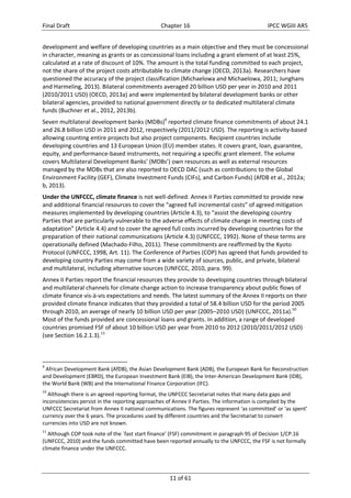 Final Draft Chapter 16 IPCC WGIII AR5 
development and welfare of developing countries as a main objective and they must be concessional 
in character, meaning as grants or as concessional loans including a grant element of at least 25%, 
calculated at a rate of discount of 10%. The amount is the total funding committed to each project, 
not the share of the project costs attributable to climate change (OECD, 2013a). Researchers have 
questioned the accuracy of the project classification (Michaelowa and Michaelowa, 2011; Junghans 
and Harmeling, 2013). Bilateral commitments averaged 20 billion USD per year in 2010 and 2011 
(2010/2011 USD) (OECD, 2013a) and were implemented by bilateral development banks or other 
bilateral agencies, provided to national government directly or to dedicated multilateral climate 
funds (Buchner et al., 2012, 2013b). 
Seven multilateral development banks (MDBs)9 reported climate finance commitments of about 24.1 
and 26.8 billion USD in 2011 and 2012, respectively (2011/2012 USD). The reporting is activity‐based 
allowing counting entire projects but also project components. Recipient countries include 
developing countries and 13 European Union (EU) member states. It covers grant, loan, guarantee, 
equity, and performance‐based instruments, not requiring a specific grant element. The volume 
covers Multilateral Development Banks’ (MDBs’) own resources as well as external resources 
managed by the MDBs that are also reported to OECD DAC (such as contributions to the Global 
Environment Facility (GEF), Climate Investment Funds (CIFs), and Carbon Funds) (AfDB et al., 2012a; 
b, 2013). 
Under the UNFCCC, climate finance is not well‐defined. Annex II Parties committed to provide new 
and additional financial resources to cover the “agreed full incremental costs” of agreed mitigation 
measures implemented by developing countries (Article 4.3), to “assist the developing country 
Parties that are particularly vulnerable to the adverse effects of climate change in meeting costs of 
adaptation” (Article 4.4) and to cover the agreed full costs incurred by developing countries for the 
preparation of their national communications (Article 4.3) (UNFCCC, 1992). None of these terms are 
operationally defined (Machado‐Filho, 2011). These commitments are reaffirmed by the Kyoto 
Protocol (UNFCCC, 1998, Art. 11). The Conference of Parties (COP) has agreed that funds provided to 
developing country Parties may come from a wide variety of sources, public, and private, bilateral 
and multilateral, including alternative sources (UNFCCC, 2010, para. 99). 
Annex II Parties report the financial resources they provide to developing countries through bilateral 
and multilateral channels for climate change action to increase transparency about public flows of 
climate finance vis‐à‐vis expectations and needs. The latest summary of the Annex II reports on their 
provided climate finance indicates that they provided a total of 58.4 billion USD for the period 2005 
through 2010, an average of nearly 10 billion USD per year (2005–2010 USD) (UNFCCC, 2011a).10 
Most of the funds provided are concessional loans and grants. In addition, a range of developed 
countries promised FSF of about 10 billion USD per year from 2010 to 2012 (2010/2011/2012 USD) 
(see Section 16.2.1.3).11 
9 African Development Bank (AfDB), the Asian Development Bank (ADB), the European Bank for Reconstruction 
and Development (EBRD), the European Investment Bank (EIB), the Inter‐American Development Bank (IDB), 
the World Bank (WB) and the International Finance Corporation (IFC). 
10 Although there is an agreed reporting format, the UNFCCC Secretariat notes that many data gaps and 
inconsistencies persist in the reporting approaches of Annex II Parties. The information is compiled by the 
UNFCCC Secretariat from Annex II national communications. The figures represent ‘as committed’ or ‘as spent’ 
currency over the 6 years. The procedures used by different countries and the Secretariat to convert 
currencies into USD are not known. 
11 Although COP took note of the ´fast start finance’ (FSF) commitment in paragraph 95 of Decision 1/CP.16 
(UNFCCC, 2010) and the funds committed have been reported annually to the UNFCCC, the FSF is not formally 
climate finance under the UNFCCC. 
11 of 61 
 