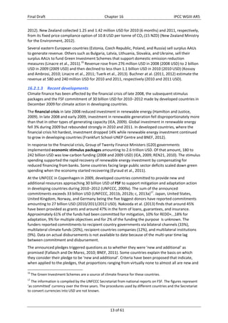 Final Draft Chapter 16 IPCC WGIII AR5 
2012). New Zealand collected 1.25 and 1.42 million USD for 2010 (6 months) and 2011, respectively, 
from its fixed price compliance option of 10.8 USD per tonne of CO2 (15 NZD) (New Zealand Ministry 
for the Environment, 2012). 
Several eastern European countries (Estonia, Czech Republic, Poland, and Russia) sell surplus AAUs 
to generate revenue. Others such as Bulgaria, Latvia, Lithuania, Slovakia, and Ukraine, sell their 
surplus AAUs to fund Green Investment Schemes that support domestic emission reduction 
measures (Linacre et al., 2011).16 Revenue rose from 276 million USD in 2008 (2008 USD) to 2 billion 
USD in 2009 (2009 USD) and then declined to less than 1.1 billion USD in 2010 (2010 USD) (Kossoy 
and Ambrosi, 2010; Linacre et al., 2011; Tuerk et al., 2013). Buchner at al. (2011, 2012) estimate the 
revenue at 580 and 240 million USD for 2010 and 2011, respectively (2010 and 2011 USD). 
16.2.1.3 Recent developments 
Climate finance has been affected by the financial crisis of late 2008, the subsequent stimulus 
packages and the FSF commitment of 30 billion USD for 20102012 made by developed countries in 
December 2009 for climate action in developing countries. 
The financial crisis in late 2008 reduced investment in renewable energy (Hamilton and Justice, 
2009). In late 2008 and early 2009, investment in renewable generation fell disproportionately more 
than that in other types of generating capacity (IEA, 2009). Global investment in renewable energy 
fell 3% during 2009 but rebounded strongly in 2010 and 2011. In developed countries, where the 
financial crisis hit hardest, investment dropped 14% while renewable energy investment continued 
to grow in developing countries (Frankfurt School‐UNEP Centre and BNEF, 2012). 
In response to the financial crisis, Group of Twenty Finance Ministers (G20) governments 
implemented economic stimulus packages amounting to 2.6 trillion USD. Of that amount, 180 to 
242 billion USD was low‐carbon funding (2008 and 2009 USD) (IEA, 2009; REN21, 2010). The stimulus 
spending supported the rapid recovery of renewable energy investment by compensating for 
reduced financing from banks. Some countries facing large public sector deficits scaled down green 
spending when the economy started recovering (Eyraud et al., 2011). 
At the UNFCCC in Copenhagen in 2009, developed countries committed to provide new and 
additional resources approaching 30 billion USD of FSF to support mitigation and adaptation action 
in developing countries during 20102012 (UNFCCC, 2009a). The sum of the announced 
commitments exceeds 33 billion USD (UNFCCC, 2011b, 2012b; c, 2013a)17. Japan, United States, 
United Kingdom, Norway, and Germany being the five biggest donors have reported commitments 
amounting to 27 billion USD (2010/2011/2012 USD). Nakooda et al. (2013) finds that around 45% 
have been provided as grants and around 47% in the form of loans, guarantees, and insurance. 
Approximately 61% of the funds had been committed for mitigation, 10% for REDD+, ,18% for 
adaptation, 9% for multiple objectives and for 2% of the funding the purpose is unknown. The 
funders reported commitments to recipient country governments via bilateral channels (33%), 
multilateral climate funds (20%), recipient countries companies (12%), and multilateral institutions 
(9%). Data on actual disbursements is not available to date because of the multi‐year time lag 
between commitment and disbursement. 
The announced pledges triggered questions as to whether they were ‘new and additional’ as 
promised (Fallasch and De Marez, 2010; BNEF, 2011). Some countries explain the basis on which 
they consider their pledge to be ‘new and additional’. Criteria have been proposed that indicate, 
when applied to the pledges, that proportions ranging from virtually none to almost all are new and 
16 The Green Investment Schemes are a source of climate finance for these countries. 
17 The information is compiled by the UNFCCC Secretariat from national reports on FSF. The figures represent 
‘as committed’ currency over the three years. The procedures used by different countries and the Secretariat 
to convert currencies into USD are not known. 
13 of 61 
 