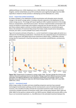 Final Draft Chapter 16 IPCC WGIII AR5 
additional (Brown et al., 2010; Stadelmann et al., 2010, 2011b). For Germany, Japan, the United 
Kingdom, and the United States annual FSF contributions were significantly higher than the 2009 
expenditure related to climate activities in developing countries (Nakooda et al., 2013). 
16.2.2 Future low‐carbon investment 
As noted in Chapter 6, the stabilization of GHG concentrations will ultimately require dramatic 
changes in the world’s energy system, including a dramatic expansion in the deployment of low‐carbon 
energy sources. This change will require significant shifts in global investment in the energy, 
land use, transportation, and infrastructure sector. The future investment flows summarized in this 
section are based on several large‐scale analyses conducted over the past few years. For the most 
part these analyses explore scenarios to achieve specified temperature or concentration goals. 
Hence, the estimates of investment flows drawn from these studies should not be interpreted as 
forecasts, but rather, as some probable future states of the world. 
Figure 16.2 presents estimates of baseline, i.e., current investment in energy supply sub‐sectors as a 
reference for the following considerations. It illustrates the very substantial nature of investments in 
today’s energy sector with global total annual investment at about USD2010 1200 billion and very 
strong roles for investments in fossil fuel extraction, transmission and distribution, and electricity 
generation. 
Figure 16.2. Present level of investment in energy supply. Note: The bars indicate the minimum and 
maximum level of investments found in the literature. Ranges result from different sources of market 
information and differing definitions of the investment components to be included. Source: From 
McCollum et al. (2013) based on data from IEA World Energy Outlook 2011 (IEA, 2011) and GEA 
(Riahi et al., 2012). 
16.2.2.1 Investment needs 
While a large number of studies and many modelling comparison exercises have assessed 
technological transformation pathways and the macroeconomic costs of transforming the global 
economy, only a handful of studies estimate the associated investment needs. Section 16.2.2.2 
summarizes available estimates of investment needs under climate policy between 20102029 and 
20302049, for the world as a whole and for non‐OECD countries. Models and scenarios differ so the 
focus is on incremental investment, i.e., the differences in the estimated investment between the 
14 of 61 
 