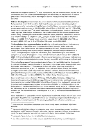 Final Draft Chapter 16 IPCC WGIII AR5 
reference and mitigation scenarios.18 It must also be noted that the model estimates crucially rely on 
assumptions about the future costs of technologies and of subsidies, on the possibility of nuclear 
phaseout in some countries, and on the mitigation policies already included in the reference 
scenarios. 
Without climate policy, investments in the power sector would mainly be directed towards fossil 
fuels, especially in non‐OECD countries that rely on low‐cost coal power plants to supply their 
growing demand for electricity. At the global level, fossil fuel‐based power generation would require 
an average annual investment of 182 (95 to 234) billion USD2010 in 20102029 and 287 (158 to 364) 
billion USD2010 in 20302049;19 the bulk of investments (roughly 80%) goes to non‐OECD countries.20 
There is greater uncertainty in models about the future of renewable and nuclear power without 
climate policy. Modeled global investment in renewable power generation is expected to increase 
over time from 123 (31 to 180) billion USD2010 per year in 20102029 to 233 (131 to 336) billion 
USD2010 over 20302049. Nuclear power generation would attract 55 (11 to 131) billion USD2010 
annually in 20102029 and 90 (0 to 155) billion USD2010 per year in 20302049. 
The introduction of an emission reduction target in the models abruptly changes the investment 
pattern. Figures 16.3 and 16.4 report the investment change for major power generation 
technologies, fossil fuel extraction, and for end‐use energy efficiency, for emission scenarios 
compatible with a long‐term target of keeping mean global temperature increase below 2°C in 
2100.21 Although the policy targets are not identical, they are close enough to allow a broad 
comparison of results. The dispersion across estimated emission reductions over 20102029 and 
20102049 is mainly due to differences in reference scenario emissions and because models choose 
different optimal emission trajectories among the many compatible with the long‐term climate goal. 
The results of an analysis of investment estimates in Figures 16.3 and 16.4 show that climate policy 
is expected to induce a major reallocation of investments in the power sector. Investments in fossil‐fired 
power plants (without CCS) were equal to about 137 billion USD2010 per year in 2010. 
Investment would decline by 30 (2 to 166) billion USD2010 per year (about ‐20% for the median) 
during the period 20102029, compared to the reference scenarios. Investment in low‐emissions 
generation technologies (renewable, nuclear, and fossil fuels with CCS) would increase by 147 (31 to 
360) billion USD2010 per year (about 100% for the median) during the same period. 
Based on a limited number of studies (McKinsey, 2009; IEA, 2011; Riahi et al., 2012), annual 
incremental investments until 2030 in energy‐efficiency investments in the building, transport, and 
industry sector increase by 336 (1 to 641) billion USD2010. The only three studies with sectoral detail 
in end‐use technologies show an increase of investments of 153 (57 to 228) billion USD2010 for the 
building sector, 198 (98 to 344) billion USD2010 for the transport sector, 80 (40 to 131) billion USD2010 
for the industry sector. Incremental investments in end‐use technologies are particularly hard to 
estimate and the number of studies is limited (Riahi et al., 2012). Results should therefore be taken 
with caution. 
While models tend to agree on the relative importance of investments in fossil and non‐fossil power 
generation, they differ with respect to the mix of low‐emission power generation technologies and 
the overall incremental investment. This is mainly due to different reference scenarios (e.g., 
18 Adaptation costs and economic losses from future climate change are not considered in any of these 
estimates. 
19 The mean should not be considered as an expected value. It is not possible to attribute any probability 
distribution to models’ outcomes. Therefore policymakers face pure uncertainty in face of future investment 
needs. The range is presented to provide information on the degree of uncertainty in the literature. 
20 See notes to Figures 16.3 and 16.4 for a list of the studies surveyed. 
21 Also in this case, the mean and median are used as synthetic indicators having no predictive power. 
15 of 61 
 
