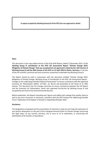 A report accepted by Working Group III of the IPCC but not approved in detail. 
Note: 
This document is the copy‐edited version of the final draft Report, dated 17 December 2013, of the 
Working Group III contribution to the IPCC 5th Assessment Report "Climate Change 2014: 
Mitigation of Climate Change" that was accepted but not approved in detail by the 12th Session of 
Working Group III and the 39th Session of the IPCC on 12 April 2014 in Berlin, Germany. It consists 
of the full scientific, technical and socio‐economic assessment undertaken by Working Group III. 
The Report should be read in conjunction with the document entitled “Climate Change 2014: 
Mitigation of Climate Change. Working Group III Contribution to the IPCC 5th Assessment Report ‐ 
Changes to the underlying Scientific/Technical Assessment” to ensure consistency with the approved 
Summary for Policymakers (WGIII: 12th/Doc. 2a, Rev.2) and presented to the Panel at its 39th 
Session. This document lists the changes necessary to ensure consistency between the full Report 
and the Summary for Policymakers, which was approved line‐by‐line by Working Group III and 
accepted by the Panel at the aforementioned Sessions. 
Before publication, the Report (including text, figures and tables) will undergo final quality check as 
well as any error correction as necessary, consistent with the IPCC Protocol for Addressing Possible 
Errors. Publication of the Report is foreseen in September/October 2014. 
Disclaimer: 
The designations employed and the presentation of material on maps do not imply the expression of 
any opinion whatsoever on the part of the Intergovernmental Panel on Climate Change concerning 
the legal status of any country, territory, city or area or of its authorities, or concerning the 
delimitation of its frontiers or boundaries. 
 
