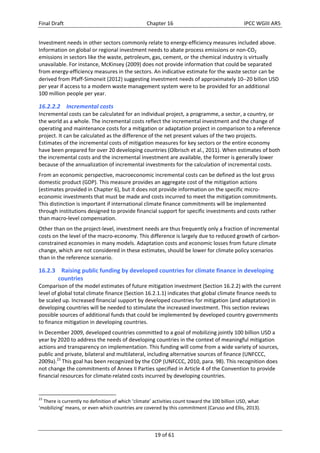 Final Draft Chapter 16 IPCC WGIII AR5 
Investment needs in other sectors commonly relate to energy‐efficiency measures included above. 
Information on global or regional investment needs to abate process emissions or non‐CO2 
emissions in sectors like the waste, petroleum, gas, cement, or the chemical industry is virtually 
unavailable. For instance, McKinsey (2009) does not provide information that could be separated 
from energy‐efficiency measures in the sectors. An indicative estimate for the waste sector can be 
derived from Pfaff‐Simoneit (2012) suggesting investment needs of approximately 1020 billon USD 
per year if access to a modern waste management system were to be provided for an additional 
100 million people per year. 
16.2.2.2 Incremental costs 
Incremental costs can be calculated for an individual project, a programme, a sector, a country, or 
the world as a whole. The incremental costs reflect the incremental investment and the change of 
operating and maintenance costs for a mitigation or adaptation project in comparison to a reference 
project. It can be calculated as the difference of the net present values of the two projects. 
Estimates of the incremental costs of mitigation measures for key sectors or the entire economy 
have been prepared for over 20 developing countries (Olbrisch et al., 2011). When estimates of both 
the incremental costs and the incremental investment are available, the former is generally lower 
because of the annualization of incremental investments for the calculation of incremental costs. 
From an economic perspective, macroeconomic incremental costs can be defined as the lost gross 
domestic product (GDP). This measure provides an aggregate cost of the mitigation actions 
(estimates provided in Chapter 6), but it does not provide information on the specific micro‐economic 
investments that must be made and costs incurred to meet the mitigation commitments. 
This distinction is important if international climate finance commitments will be implemented 
through institutions designed to provide financial support for specific investments and costs rather 
than macro‐level compensation. 
Other than on the project‐level, investment needs are thus frequently only a fraction of incremental 
costs on the level of the macro‐economy. This difference is largely due to reduced growth of carbon‐constrained 
economies in many models. Adaptation costs and economic losses from future climate 
change, which are not considered in these estimates, should be lower for climate policy scenarios 
than in the reference scenario. 
16.2.3 Raising public funding by developed countries for climate finance in developing 
19 of 61 
countries 
Comparison of the model estimates of future mitigation investment (Section 16.2.2) with the current 
level of global total climate finance (Section 16.2.1.1) indicates that global climate finance needs to 
be scaled up. Increased financial support by developed countries for mitigation (and adaptation) in 
developing countries will be needed to stimulate the increased investment. This section reviews 
possible sources of additional funds that could be implemented by developed country governments 
to finance mitigation in developing countries. 
In December 2009, developed countries committed to a goal of mobilizing jointly 100 billion USD a 
year by 2020 to address the needs of developing countries in the context of meaningful mitigation 
actions and transparency on implementation. This funding will come from a wide variety of sources, 
public and private, bilateral and multilateral, including alternative sources of finance (UNFCCC, 
2009a).23 This goal has been recognized by the COP (UNFCCC, 2010, para. 98). This recognition does 
not change the commitments of Annex II Parties specified in Article 4 of the Convention to provide 
financial resources for climate‐related costs incurred by developing countries. 
23 There is currently no definition of which ‘climate’ activities count toward the 100 billion USD, what 
‘mobilizing’ means, or even which countries are covered by this commitment (Caruso and Ellis, 2013). 
 