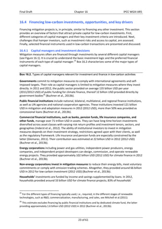 Final Draft Chapter 16 IPCC WGIII AR5 
16.4 Financing low‐carbon investments, opportunities, and key drivers 
Financing mitigation projects is, in principle, similar to financing any other investment. This section 
provides an overview of factors that attract private capital for low‐carbon investments. First, 
different categories of capital managers and their key investment criteria are introduced. Next, 
challenges that hamper investors, such as investment risks and access to capital, are assessed. 
Finally, selected financial instruments used in low‐carbon transactions are presented and discussed. 
16.4.1 Capital managers and investment decisions 
Mitigation measures often are financed through investments by several different capital managers 
(see Figure 16.1). It is crucial to understand the basic investment logic and the preferred financial 
instruments of each type of capital manager.25 Box 16.2 characterizes some of the major types of 
capital managers. 
Box 16.2. Types of capital managers relevant for investment and finance in low-carbon activities 
Governments commit to mitigation measures to comply with international agreements and self‐imposed 
targets. Their role as capital managers is limited to mitigation measures where they invest 
directly. In 2011 and 2012, the public sector provided on average 135 billion USD per year 
(2011/2012 USD) of public funding for climate finance, thereof 12 billion USD provided directly by 
government bodies26 (Buchner et al., 2013b). 
Public financial institutions include national, bilateral, multilateral, and regional finance institutions, 
as well as UN agencies and national cooperation agencies. These institutions invested 121 billion 
USD in mitigation and adaptation measures in 2012 (2012 USD), more than 50% was provided as 
concessional loans (Buchner et al., 2013b). 
Commercial financial institutions, such as banks, pension funds, life insurance companies, and 
other funds, manage over 71 trillion USD in assets. They can have long‐time horizon investments 
diversified across asset classes with varying risk return profiles and investment tenors, sectors, and 
geographies (Inderst et al., 2012). The ability of institutional investors to invest in mitigation 
measures depends on their investment strategy, restrictions agreed upon with their clients, as well 
as the regulatory framework. Life insurance and pension funds are especially constrained by the 
latter (Glemarec, 2011). Their contribution was estimated at 22 billion USD in 2012 (2012 USD) 
(Buchner et al., 2013b). 
Energy corporations including power and gas utilities, independent power producers, energy 
companies, and independent project developers can design, commission, and operate renewable 
energy projects. They provided approximately 102 billion USD (2012 USD) for climate finance in 2012 
(Buchner et al., 2013b). 
Non‐energy corporations invest in mitigation measures to reduce their energy bills, meet voluntary 
commitments or comply with emission trading schemes. Altogether, they provided around 66 billion 
USD in 2012 for low‐carbon investment (2012 USD) (Buchner et al., 2013b). 
Households’ investments are funded by income and savings supplemented by loans. In 2012, 
households provided around 33 billion USD for climate finance projects; 83% of households’ 
25 For the different types of financing typically used, i.e., required, in the different stages of renewable 
technologies, such as R&D, commercialization, manufacturing, and sales, see Mitchell et al.(2011). 
26 This estimate excludes financing by public financial institutions and by dedicated climate fund, the latter 
providing approximately 1.6 billion USD (2012 USD) in 2012 (Buchner et al., 2013b). 
23 of 61 
 