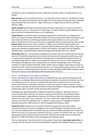 Final Draft Chapter 16 IPCC WGIII AR5 
contributions were in developed countries, especially in Germany, Japan, and Italy (Buchner et al., 
2013b). 
Risk and return are crucial decision factors in any investment finance decision, including low‐carbon 
activities. The higher the perceived risk, the higher the cost of capital and required return needing to 
be generated to cover the costs (i.e., higher risk results in a higher discount rate for cash flow) 
(Romani, 2009). 
Equity and debt are basically the two basic types of finance. Both come at a certain cost, which is 
very sensitive to risk, i.e., risk premium or risk margin. The type of finance required depends on the 
type of activity, its development phase, and its application. 
Project finance is usually the preferred financing approach for infrastructure or energy projects 
worth more than 21.4 million USD (UNEP, 2005). In this financing structure, debt and equity are paid 
back exclusively from the cash flows generated by the project and there is no recourse to the 
balance sheet (also call non‐recourse finance); as opposed to balance‐sheet financing, where all ‘on‐balance 
sheet’ assets can be used as collateral. In 2012, around 70 billion USD of project‐level 
market rate debt went towards emission reduction (70% provided by the public sector). Project‐level 
equity was estimated at approximately 11 billion USD. However, the largest share of mitigation , 
198 billion USD, consisted of balance‐sheet financing (2012 USD) (Buchner et al., 2013b). 
Risk profile, tenor (i.e., loan duration) and size are the primary criteria to characterize the financing 
demand. The total financing demand can be split into tranches with varying risk profiles (e.g., debt 
vs. equity) and varying tenors that match the characteristics of existing financing instruments. For 
renewable energy projects, higher cost of capital will increase start‐up costs, which are generally 
front‐loaded and higher per unit of capacity than for fossil fuel‐based projects even if financing 
conditions are identical (Brunnschweiler, 2010). Lenders require a higher equity share if a project is 
perceived as risky. A typical project finance structure in an industrialized country consists of 1030% 
equity, whereas in developing countries this share tends to be higher (UNEP, 2007). However, equity 
tends to be scarce in many developing countries (see Section 16.4.2.2). 
16.4.2 Challenges for low‐carbon investment 
Factors that reduce the relative attractiveness of implementing a low‐carbon technology shall be 
considered as a challenge. Many factors pertaining to the general investment environment can have 
an enabling character or can act as a challenge (see Section 16.3). However, there are also low‐carbon 
specific factors—especially in absence of a clear price signal for carbon emissions—that, if 
they remain, may keep the market penetration of these technologies to low percentages (Gillingham 
and Sweeney, 2011). The latter will be assessed in this subsection. 
Challenges vary significantly within the different investment categories, dependent upon the 
investor and the type of activity. For instance, each group is faced with some additional typical 
financial challenges. Energy‐efficiency measures, for instance, often face misaligned incentives 
between the asset owner, user, and lender. It is more complex for energy‐efficiency projects to 
structure and share the underlying risks. In addition, energy savings are intangible as collateral 
(Hamilton and Justice, 2009; Ryan et al., 2012; Venugopal and Srivastava, 2012). 
Investment risks: Investments in low‐carbon activities face partly the same risks as other 
investments in the same countries analogous to the core and broader investment climate. These 
risks can be broadly grouped into political risks (e.g., political instability, expropriation, transfer risk, 
breach of contract, etc.) and macro‐economic risks (e.g., currency risk, financial risks, etc.). In some 
developing countries, political and macro‐economic risks represent a high barrier to investment 
(Ward et al., 2009; World Bank, 2011a; Venugopal and Srivastava, 2012). 
There are also types of risks characteristic for low‐carbon investments: Low‐carbon policy risks are 
one type of these risks that concern the predictability, longevity, and reliability of policy, e.g., low‐ 
24 of 61 
 