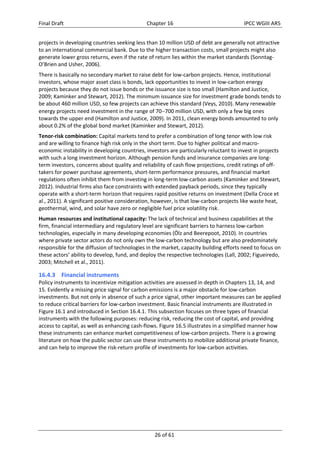 Final Draft Chapter 16 IPCC WGIII AR5 
projects in developing countries seeking less than 10 million USD of debt are generally not attractive 
to an international commercial bank. Due to the higher transaction costs, small projects might also 
generate lower gross returns, even if the rate of return lies within the market standards (Sonntag‐ 
O’Brien and Usher, 2006). 
There is basically no secondary market to raise debt for low‐carbon projects. Hence, institutional 
investors, whose major asset class is bonds, lack opportunities to invest in low‐carbon energy 
projects because they do not issue bonds or the issuance size is too small (Hamilton and Justice, 
2009; Kaminker and Stewart, 2012). The minimum issuance size for investment grade bonds tends to 
be about 460 million USD, so few projects can achieve this standard (Veys, 2010). Many renewable 
energy projects need investment in the range of 70700 million USD, with only a few big ones 
towards the upper end (Hamilton and Justice, 2009). In 2011, clean energy bonds amounted to only 
about 0.2% of the global bond market (Kaminker and Stewart, 2012). 
Tenor‐risk combination: Capital markets tend to prefer a combination of long tenor with low risk 
and are willing to finance high risk only in the short term. Due to higher political and macro‐economic 
instability in developing countries, investors are particularly reluctant to invest in projects 
with such a long investment horizon. Although pension funds and insurance companies are long‐term 
investors, concerns about quality and reliability of cash flow projections, credit ratings of off‐takers 
for power purchase agreements, short‐term performance pressures, and financial market 
regulations often inhibit them from investing in long‐term low‐carbon assets (Kaminker and Stewart, 
2012). Industrial firms also face constraints with extended payback periods, since they typically 
operate with a short‐term horizon that requires rapid positive returns on investment (Della Croce et 
al., 2011). A significant positive consideration, however, is that low‐carbon projects like waste heat, 
geothermal, wind, and solar have zero or negligible fuel price volatility risk. 
Human resources and institutional capacity: The lack of technical and business capabilities at the 
firm, financial intermediary and regulatory level are significant barriers to harness low‐carbon 
technologies, especially in many developing economies (Ölz and Beerepoot, 2010). In countries 
where private sector actors do not only own the low‐carbon technology but are also predominately 
responsible for the diffusion of technologies in the market, capacity building efforts need to focus on 
these actors’ ability to develop, fund, and deploy the respective technologies (Lall, 2002; Figueiredo, 
2003; Mitchell et al., 2011). 
16.4.3 Financial instruments 
Policy instruments to incentivize mitigation activities are assessed in depth in Chapters 13, 14, and 
15. Evidently a missing price signal for carbon emissions is a major obstacle for low‐carbon 
investments. But not only in absence of such a price signal, other important measures can be applied 
to reduce critical barriers for low‐carbon investment. Basic financial instruments are illustrated in 
Figure 16.1 and introduced in Section 16.4.1. This subsection focuses on three types of financial 
instruments with the following purposes: reducing risk, reducing the cost of capital, and providing 
access to capital, as well as enhancing cash‐flows. Figure 16.5 illustrates in a simplified manner how 
these instruments can enhance market competitiveness of low‐carbon projects. There is a growing 
literature on how the public sector can use these instruments to mobilize additional private finance, 
and can help to improve the risk‐return profile of investments for low‐carbon activities. 
26 of 61 
 