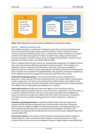 Final Draft Chapter 16 IPCC WGIII AR5 
Figure 16.5. Instruments to enhance market competitiveness of low-carbon projects 
16.4.3.1 Reducing investment risks 
Risk mitigation can play an essential part in helping to ensure that a successful project financing 
structure is achieved by transferring risk away from borrowers, lenders, and equity investors. 
Various instruments provided by private insurers, and by means of public mechanisms, can help to 
partially or fully reduce the exposure of investors to political risk, exchange rate fluctuations, 
business interruption, shortfalls in output, delays or damage during fabrication, construction, and 
operation of a product, project, and company (Marsh, 2006). 
There is a wide portfolio of proven commercial‐ and government‐supported risk mitigation products 
that can be instrumental in efficiently expanding low‐carbon investment. Their allocation and 
application requires a substantial level of expertise, experience, and resources available in 
specialized insurance companies, export credit agencies, and selected commercial and development 
banks. Examples of such products are highlighted below. They signal the potential for expanded use 
of risk mitigation instruments to support low‐carbon investment (Frisari et al., 2013). 
Credit enhancements/guarantees, such as commercial credit insurance and government 
guarantees, usually cover part of the loan and reduce the loss incurred by a lender if the borrower is 
unable to repay a loan. The lender must still evaluate the creditworthiness and conditions of the 
loan, but these instruments can reduce the interest rate and improve the terms, thereby expanding 
the available credit or reducing the costs (Stadelmann et al., 2011a). 
Trade credit insurance provides partial protection against certain commercial risks (e.g., 
counterparty default) and political risks (e.g., war and terrorism, expropriation, currency transfer, or 
conversion limitations) and other risks like non‐honouring of sovereign financial obligations or 
breach of contract by sovereign actors (MIGA, 2012; OPIC, 2012). Such insurance is provided by 
commercial insurance companies and by governments to their manufacturers, exporters, or 
financiers. 
Production and savings guarantees are typically provided to their clients by energy service 
companies (ESCO) and large energy performance contracting (EPC) contractors. Only proven 
practices and technologies are eligible to receive these guarantees, covering both technical risk 
(from customer payment default due to non‐performance attributable to the ESCO or EPC 
contractor), and comprehensive risk (defaults due to technical and financial creditworthiness of the 
customer) (IDB, 2011). 
Local currency finance can be used if currency fluctuations are particularly risky for a project or 
company because a major investment is made in foreign currency and revenues are in local 
currency. Loans in local currency or risk management swaps to hedge foreign currency liability back 
27 of 61 
 
