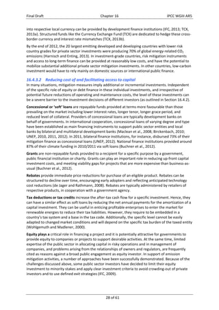 Final Draft Chapter 16 IPCC WGIII AR5 
into respective local currency can be provided by development finance institutions (IFC, 2013; TCX, 
2013a). Structured funds like the Currency Exchange Fund (TCX) are dedicated to hedge these cross‐border 
currency and interest rate mismatches (TCX, 2013b). 
By the end of 2012, the 20 largest emitting developed and developing countries with lower risk 
country grades for private sector investments were producing 70% of global energy‐related CO2 
emissions (Harnisch and Enting, 2013). In investment‐grade countries, risk mitigation instruments 
and access to long‐term finance can be provided at reasonably low costs, and have the potential to 
mobilize substantial additional private sector mitigation investments. In other countries, low‐carbon 
investment would have to rely mainly on domestic sources or international public finance. 
16.4.3.2 Reducing cost of and facilitating access to capital 
In many situations, mitigation measures imply additional or incremental investments. Independent 
of the specific role of equity or debt finance in these individual investments, and irrespective of 
potential future reductions of operating and maintenance costs, the level of these investments can 
be a severe barrier to the investment decisions of different investors (as outlined in Section 16.4.2). 
Concessional or ‘soft’ loans are repayable funds provided at terms more favourable than those 
prevailing on the market including lower interest rates, longer tenor, longer grace period, and 
reduced level of collateral. Providers of concessional loans are typically development banks on 
behalf of governments. In international cooperation, concessional loans of varying degree and type 
have been established as main financing instruments to support public sector entities and local 
banks by bilateral and multilateral development banks (Maclean et al., 2008; Birckenbach, 2010; 
UNEP, 2010, 2011, 2012). In 2011, bilateral finance institutions, for instance, disbursed 73% of their 
mitigation finance as concessional loans (UNEP, 2012). National finance institutions provided around 
87% of their climate funding in 2010/2011 via soft loans (Buchner et al., 2012). 
Grants are non‐repayable funds provided to a recipient for a specific purpose by a government, 
public financial institution or charity. Grants can play an important role in reducing up‐front capital 
investment costs, and meeting viability gaps for projects that are more expensive than business‐as‐usual 
28 of 61 
(Buchner et al., 2012). 
Rebates provide immediate price reductions for purchase of an eligible product. Rebates can be 
structured to decline over time, encouraging early adopters and reflecting anticipated technology 
cost reductions (de Jager and Rathmann, 2008). Rebates are typically administered by retailers of 
respective products, in cooperation with a government agency. 
Tax deductions or tax credits increase the after‐tax cash flow for a specific investment. Hence, they 
can have a similar effect as soft loans by reducing the net annual payments for the amortization of a 
capital investment. They can be useful in enticing profitable enterprises to enter the market for 
renewable energies to reduce their tax liabilities. However, they require to be embedded in a 
country’s tax system and a base in the tax code. Additionally, the specific level cannot be easily 
adapted to changed market conditions and will depend on the specific tax burden of the taxed entity 
(Wohlgemuth and Madlener, 2000). 
Equity plays a critical role in financing a project and it is potentially attractive for governments to 
provide equity to companies or projects to support desirable activities. At the same time, limited 
expertise of the public sector in allocating capital in risky operations and in management of 
companies, and problems arising from the relationships of owners and regulators, are frequently 
cited as reasons against a broad public engagement as equity investor. In support of emission 
mitigation activities, a number of approaches have been successfully demonstrated. Because of the 
challenges discussed above, some public sector investors have decided to limit their equity 
investment to minority stakes and apply clear investment criteria to avoid crowding‐out of private 
investors and to use defined exit strategies (IFC, 2009). 
 