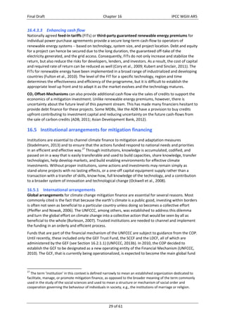 Final Draft Chapter 16 IPCC WGIII AR5 
16.4.3.3 Enhancing cash flow 
Nationally agreed feed‐in tariffs (FITs) or third‐party guaranteed renewable energy premiums for 
individual power purchase agreements provide a secure long‐term cash‐flow to operators of 
renewable energy systems  based on technology, system size, and project location. Debt and equity 
for a project can hence be secured due to the long duration, the guaranteed off‐take of the 
electricity generated, and the grid access. Consequently, FITs do not only increase and stabilize the 
return, but also reduce the risks for developers, lenders, and investors. As a result, the cost of capital 
and required rate of return can be reduced as well (Cory et al., 2009; Kubert and Sinclair, 2011). The 
FITs for renewable energy have been implemented in a broad range of industrialized and developing 
countries (Fulton et al., 2010). The level of the FIT for a specific technology, region and time 
determines the effectiveness and efficiency of the programme, but it is difficult to establish the 
appropriate level up front and to adapt it as the market evolves and the technology matures. 
CO2 Offset‐Mechanisms can also provide additional cash flow via the sales of credits to support the 
economics of a mitigation investment. Unlike renewable energy premiums, however, there is 
uncertainty about the future level of this payment stream. This has made many financiers hesitant to 
provide debt finance for these projects. Some MDBs, like the ADB have a provision to buy credits 
upfront contributing to investment capital and reducing uncertainty on the future cash‐flows from 
the sale of carbon credits (ADB, 2011; Asian Development Bank, 2012). 
16.5 Institutional arrangements for mitigation financing 
Institutions are essential to channel climate finance to mitigation and adaptation measures 
(Stadelmann, 2013) and to ensure that the actions funded respond to national needs and priorities 
in an efficient and effective way.27 Through institutions, knowledge is accumulated, codified, and 
passed on in a way that is easily transferable and used to build capacities, share knowledge, transfer 
technologies, help develop markets, and build enabling environments for effective climate 
investments. Without proper institutions, some actions and investments may remain simply as 
stand‐alone projects with no lasting effects, or a one‐off capital equipment supply rather than a 
transaction with a transfer of skills, know‐how, full knowledge of the technology, and a contribution 
to a broader system of innovation and technological change (Ockwell et al., 2008). 
16.5.1 International arrangements 
Global arrangements for climate change mitigation finance are essential for several reasons. Most 
commonly cited is the fact that because the earth’s climate is a public good, investing within borders 
is often not seen as beneficial to a particular country unless doing so becomes a collective effort 
(Pfeiffer and Nowak, 2006). The UNFCCC, among others, was established to address this dilemma 
and turn the global effort on climate change into a collective action that would be seen by all as 
beneficial to the whole (Burleson, 2007). Trusted institutions are needed to channel and implement 
the funding in an orderly and efficient process. 
Funds that are part of the financial mechanism of the UNFCCC are subject to guidance from the COP. 
Until recently, these included only the GEF Trust Fund, the SCCF and the LDCF, all of which are 
administered by the GEF (see Section 16.2.1.1) (UNFCCC, 2013b). In 2010, the COP decided to 
establish the GCF to be designated as a new operating entity of the Financial Mechanism (UNFCCC, 
2010). The GCF, that is currently being operationalized, is expected to become the main global fund 
27 The term ‘institution’ in this context is defined narrowly to mean an established organization dedicated to 
facilitate, manage, or promote mitigation finance, as opposed to the broader meaning of the term commonly 
used in the study of the social sciences and used to mean a structure or mechanism of social order and 
cooperation governing the behaviour of individuals in society, e.g., the institutions of marriage or religion. 
29 of 61 
 