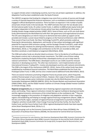 Final Draft Chapter 16 IPCC WGIII AR5 
to support climate action in developing countries, but it has not yet been capitalized. In addition, the 
Adaptation Fund has been established under the Kyoto Protocol. 
The UNFCCC recognizes that funding for mitigation may come from a variety of sources and through 
a variety of channels beyond the financial mechanism, such as multilateral and bilateral institutions 
engaged in official development assistance. There has been an expansion in the number of public 
and private climate funds in the last decade. The UNDP estimates that over the last decade some 
50 international public funds, 45 carbon market funds, in addition to 6000 private equity funds (set 
up largely independent of international climate policy) have been established for the purpose of 
funding climate change‐related activities (UNDP, 2011). Some of these, such as CIFs are multi‐donor 
funds administered by the World Bank but with their own governance and organizational structure. 
The CIFs were designed as an interim measure to demonstrate how scaled‐up support can be 
provided and include a sunset clause linked to progress on the financial architecture under UNFCCC. 
They consist of two trust funds: the Clean Technology Fund (CTF), which promotes scaled‐up 
financing for demonstration, deployment, and transfer of low‐carbon technologies with significant 
potential for long‐term GHG emissions savings, and the Strategic Climate Fund (SCF), under which 
are three separate initiatives for piloting transformational, scaled‐up action on climate change 
(World Bank, 2011b; c). The pledges and contributions to the CIFs are recorded as ODA, and 
therefore constitute a multi‐bilateral arrangement (World Bank, 2010). 
The CDM and carbon funds are directly linked to emission. Prior to the decline of certificate prices, 
they played a central role in attracting climate investments. The CDM is one of three trading 
mechanisms created by the Kyoto Protocol that a developed country can use to help meet its 
national commitment. The CDM allows a developed country to use credits issued for emission 
reductions in developing countries. The other two mechanisms—Joint Implementation (JI) and 
International Emissions Trading (IET)—involve only developed countries with national commitments. 
The CDM is the largest of the mechanisms (UNFCCC, 2013c). Some of the carbon funds have been 
established by multilateral financial institutions. The World Bank established the first fund, the 
Prototype Carbon Fund, in 1999, and has since created several additional funds (World Bank, 2013). 
There are several institutions promoting mitigation finance by private actors, which frequently 
combine financial power of up to several trillions. However, their scope of work differs considerably. 
Some of the major private sector institutions include inter alia the World Business Council on 
Sustainable Development (WBCSD) (WBCSD, 2013), the Climate Markets and Investment Association 
(CMIA) (CMIA, 2013), and the Global Investor Coalition on Climate Change (Global Investor Coalition 
on Climate Change, 2013). 
Regional arrangements play an important role in fostering regional cooperation and stimulating 
action and funding. These regional institutions include the regional multilateral development banks 
and the regional economic commissions of the United Nations on the multilateral side.28 They are 
increasingly engaging in the promotion of mitigation and adaptation activities in their respective 
regions and establishing and helping to manage regional financing arrangements (Sharan, 2008). In 
the Asia and Pacific region, examples of regional financial arrangements to promote funding for 
mitigation activities include ADB´s Clean Energy Financing Partnership Facility, the Asia Pacific 
Carbon Fund, and the Future Carbon Fund. Other regional development banks have been equally 
active (Asian Development Bank, 2013a; b; c). 
Regional groupings such as the Economic Community for West African States (ECOWAS), the 
Association of Southeast Asian Nations (ASEAN), the Secretariat for Central American Economic 
28 Economic Commission for Latin America, Inter American Development Bank (IDB), Economic Commission for 
Africa (ECA), African Development Bank (AfDB), Economic Commission for Asia and the Pacific (ESCAP), Asian 
Development Bank (ADB), Economic Commission for Europe (ECE), European Bank for Reconstruction, and 
Development (EBRD). 
30 of 61 
 
