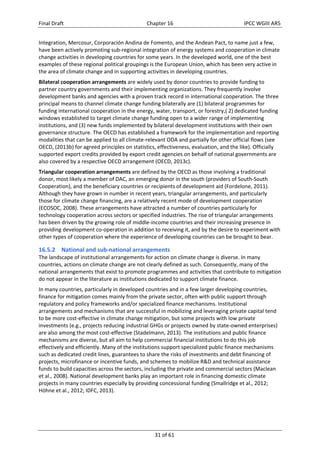 Final Draft Chapter 16 IPCC WGIII AR5 
Integration, Mercosur, Corporación Andina de Fomento, and the Andean Pact, to name just a few, 
have been actively promoting sub‐regional integration of energy systems and cooperation in climate 
change activities in developing countries for some years. In the developed world, one of the best 
examples of these regional political groupings is the European Union, which has been very active in 
the area of climate change and in supporting activities in developing countries. 
Bilateral cooperation arrangements are widely used by donor countries to provide funding to 
partner country governments and their implementing organizations. They frequently involve 
development banks and agencies with a proven track record in international cooperation. The three 
principal means to channel climate change funding bilaterally are (1) bilateral programmes for 
funding international cooperation in the energy, water, transport, or forestry,( 2) dedicated funding 
windows established to target climate change funding open to a wider range of implementing 
institutions, and (3) new funds implemented by bilateral development institutions with their own 
governance structure. The OECD has established a framework for the implementation and reporting 
modalities that can be applied to all climate‐relevant ODA and partially for other official flows (see 
OECD, (2013b) for agreed principles on statistics, effectiveness, evaluation, and the like). Officially 
supported export credits provided by export credit agencies on behalf of national governments are 
also covered by a respective OECD arrangement (OECD, 2013c). 
Triangular cooperation arrangements are defined by the OECD as those involving a traditional 
donor, most likely a member of DAC, an emerging donor in the south (providers of South‐South 
Cooperation), and the beneficiary countries or recipients of development aid (Fordelone, 2011). 
Although they have grown in number in recent years, triangular arrangements, and particularly 
those for climate change financing, are a relatively recent mode of development cooperation 
(ECOSOC, 2008). These arrangements have attracted a number of countries particularly for 
technology cooperation across sectors or specified industries. The rise of triangular arrangements 
has been driven by the growing role of middle‐income countries and their increasing presence in 
providing development co‐operation in addition to receiving it, and by the desire to experiment with 
other types of cooperation where the experience of developing countries can be brought to bear. 
16.5.2 National and sub‐national arrangements 
The landscape of institutional arrangements for action on climate change is diverse. In many 
countries, actions on climate change are not clearly defined as such. Consequently, many of the 
national arrangements that exist to promote programmes and activities that contribute to mitigation 
do not appear in the literature as institutions dedicated to support climate finance. 
In many countries, particularly in developed countries and in a few larger developing countries, 
finance for mitigation comes mainly from the private sector, often with public support through 
regulatory and policy frameworks and/or specialized finance mechanisms. Institutional 
arrangements and mechanisms that are successful in mobilizing and leveraging private capital tend 
to be more cost‐effective in climate change mitigation, but some projects with low private 
investments (e.g., projects reducing industrial GHGs or projects owned by state‐owned enterprises) 
are also among the most cost‐effective (Stadelmann, 2013). The institutions and public finance 
mechanisms are diverse, but all aim to help commercial financial institutions to do this job 
effectively and efficiently. Many of the institutions support specialized public finance mechanisms 
such as dedicated credit lines, guarantees to share the risks of investments and debt financing of 
projects, microfinance or incentive funds, and schemes to mobilize R&D and technical assistance 
funds to build capacities across the sectors, including the private and commercial sectors (Maclean 
et al., 2008). National development banks play an important role in financing domestic climate 
projects in many countries especially by providing concessional funding (Smallridge et al., 2012; 
Höhne et al., 2012; IDFC, 2013). 
31 of 61 
 
