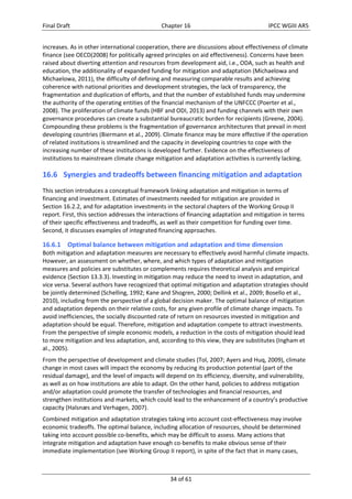 Final Draft Chapter 16 IPCC WGIII AR5 
increases. As in other international cooperation, there are discussions about effectiveness of climate 
finance (see OECD(2008) for politically agreed principles on aid effectiveness). Concerns have been 
raised about diverting attention and resources from development aid, i.e., ODA, such as health and 
education, the additionality of expanded funding for mitigation and adaptation (Michaelowa and 
Michaelowa, 2011), the difficulty of defining and measuring comparable results and achieving 
coherence with national priorities and development strategies, the lack of transparency, the 
fragmentation and duplication of efforts, and that the number of established funds may undermine 
the authority of the operating entities of the financial mechanism of the UNFCCC (Poerter et al., 
2008). The proliferation of climate funds (HBF and ODI, 2013) and funding channels with their own 
governance procedures can create a substantial bureaucratic burden for recipients (Greene, 2004). 
Compounding these problems is the fragmentation of governance architectures that prevail in most 
developing countries (Biermann et al., 2009). Climate finance may be more effective if the operation 
of related institutions is streamlined and the capacity in developing countries to cope with the 
increasing number of these institutions is developed further. Evidence on the effectiveness of 
institutions to mainstream climate change mitigation and adaptation activities is currently lacking. 
16.6 Synergies and tradeoffs between financing mitigation and adaptation 
This section introduces a conceptual framework linking adaptation and mitigation in terms of 
financing and investment. Estimates of investments needed for mitigation are provided in 
Section 16.2.2, and for adaptation investments in the sectoral chapters of the Working Group II 
report. First, this section addresses the interactions of financing adaptation and mitigation in terms 
of their specific effectiveness and tradeoffs, as well as their competition for funding over time. 
Second, it discusses examples of integrated financing approaches. 
16.6.1 Optimal balance between mitigation and adaptation and time dimension 
Both mitigation and adaptation measures are necessary to effectively avoid harmful climate impacts. 
However, an assessment on whether, where, and which types of adaptation and mitigation 
measures and policies are substitutes or complements requires theoretical analysis and empirical 
evidence (Section 13.3.3). Investing in mitigation may reduce the need to invest in adaptation, and 
vice versa. Several authors have recognized that optimal mitigation and adaptation strategies should 
be jointly determined (Schelling, 1992; Kane and Shogren, 2000; Dellink et al., 2009; Bosello et al., 
2010), including from the perspective of a global decision maker. The optimal balance of mitigation 
and adaptation depends on their relative costs, for any given profile of climate change impacts. To 
avoid inefficiencies, the socially discounted rate of return on resources invested in mitigation and 
adaptation should be equal. Therefore, mitigation and adaptation compete to attract investments. 
From the perspective of simple economic models, a reduction in the costs of mitigation should lead 
to more mitigation and less adaptation, and, according to this view, they are substitutes (Ingham et 
al., 2005). 
From the perspective of development and climate studies (Tol, 2007; Ayers and Huq, 2009), climate 
change in most cases will impact the economy by reducing its production potential (part of the 
residual damage), and the level of impacts will depend on its efficiency, diversity, and vulnerability, 
as well as on how institutions are able to adapt. On the other hand, policies to address mitigation 
and/or adaptation could promote the transfer of technologies and financial resources, and 
strengthen institutions and markets, which could lead to the enhancement of a country’s productive 
capacity (Halsnæs and Verhagen, 2007). 
Combined mitigation and adaptation strategies taking into account cost‐effectiveness may involve 
economic tradeoffs. The optimal balance, including allocation of resources, should be determined 
taking into account possible co‐benefits, which may be difficult to assess. Many actions that 
integrate mitigation and adaptation have enough co‐benefits to make obvious sense of their 
immediate implementation (see Working Group II report), in spite of the fact that in many cases, 
34 of 61 
 