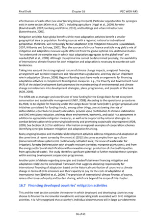 Final Draft Chapter 16 IPCC WGIII AR5 
effectiveness of each other (see also Working Group II report). Particular opportunities for synergies 
exist in some sectors (Klein et al., 2007), including agriculture (Niggli et al., 2009), forestry 
(Ravindranath, 2007; Isenberg and Potvin, 2010), and buildings and urban infrastructure 
(Satterthwaite, 2007). 
Mitigation activities have global benefits while most adaptation activities benefit a smaller 
geographical area or population. Funding sources with a regional, national or sub‐national 
perspective, therefore, will increasingly favour adaptation over mitigation measures (Dowlatabadi, 
2007; Wilbanks and Sathaye, 2007). Thus the sources of climate finance available may yield a mix of 
mitigation and adaptation measures quite different from the global optimal mix. Additional studies 
“to understand the complex way in which local adaptation aggregates to the global level” are 
needed (Patt et al., 2009). Although the optimal mix cannot be determined precisely, the availability 
of international climate finance for both mitigation and adaptation is necessary to counteract such 
tendencies. 
Taking into account the strong regional nature of climate change impacts, a regional financing 
arrangement will be more responsive and relevant than a global one, and may play an important 
role in adaptation (Sharan, 2008). Regional funding tools have made arrangements for financing 
adaptation activities in complement to mitigation measures: e.g., the Poverty and Environment Fund 
(PEF) of the Asian Development Bank promotes the mainstreaming of environmental and climate 
change considerations into development strategies, plans, programmes, and projects of the bank 
(ADB, 2003). 
The AfDB acts as manager and coordinator of new funding for the Congo Basin forest ecosystem 
conservation and sustainable management (UNEP, 2008). According to the operational procedures 
by AfDB, to be eligible for financing under the Congo Basin Forest Fund (CBFF), project proposals and 
initiatives considered for funding should, among other things, aim at slowing the rate of 
deforestation, contribute to poverty alleviation, provide some contribution to climate stabilization 
and GHG emissions reduction, and may show environment, economic, and social risk assessment in 
addition to appropriate mitigation measures, as well as be supported by national strategies to 
combat deforestation while preserving biodiversity and promoting sustainable development (AfDB, 
2009). See Section 14.3.2 for additional information on regional examples of cooperation schemes 
identifying synergies between mitigation and adaptation financing. 
Many ongoing bilateral and multilateral development activities address mitigation and adaptation at 
the same time. A recent survey by Illmann et al. (2013) discusses examples from agriculture 
(conversion of fallow systems into continuously cultivated area; the reuse of wastewater for 
irrigation), forestry (reforestation with drought‐resistant varieties; mangrove plantations), and from 
the energy sector (rural electrification with renewable energy, production of charcoal briquettes 
from agricultural waste). The study identifies significant potential to further mobilize these synergies 
within existing development cooperation programmes. 
Another point of debate regarding synergies and tradeoffs between financing mitigation and 
adaptation relates to the conceptual framework that suggests allocating responsibility for 
international financing of adaptation based on the historical contribution of countries to climate 
change in terms of GHG emissions and their capacity to pay for the costs of adaptation at 
international level (Dellink et al., 2009). The provision of international climate finance, of course, 
raises other issues of equity and burden sharing, which are beyond the scope of this chapter. 
16.7 Financing developed countries’ mitigation activities 
This and the next section consider the manner in which developed and developing countries may 
choose to finance the incremental investments and operating costs associated with GHG mitigation 
activities. It is fully recognized that a country’s individual circumstances will in large part determine 
36 of 61 
 