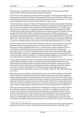 Final Draft Chapter 16 IPCC WGIII AR5 
how financing is accomplished, and further, that individual national circumstances vary widely 
among members of the developed and developing country groups. 
The manner in which developed countries finance their mitigation activities depends largely on the 
policies chosen to limit GHG emissions and the ownership of the sources of emissions. Policies and 
ownership also determine the distribution of the burdens posed by the financing needs, i.e., if it will 
be financed by households and firms through higher prices, taxes, or both. 
In 2011 and 2012, on average, 177 billion USD of global climate finances were invested in developed 
countries (49% of the global total climate finance) of which the vast majority (81%) originated in the 
same country as the investment was undertaken (2011/2012 USD) (Buchner et al., 2013b). Due to 
the financial crisis investment in renewable energy in developed countries dropped 14% in 2009 
(Frankfurt School‐UNEP Centre and BNEF, 2012), but saw a rapid recovery due to the green stimulus 
packages (IEA, 2009; REN21, 2010). The eight development banks of OECD countries that are 
members of the International Development Finance Club (IDFC) allocated 28 billion USD (2011 USD) 
and 33 billion USD (2012 USD) ‘green’30 finance to domestic projects in 2011 and 2012, respectively 
(Höhne et al., 2012; IDFC, 2013). Public climate finance was also directed to developing countries at 
a range of 3549 billion USD per year for 2011 and 2012 (2011/2012 USD) (Buchner et al., 2013b). 
Without climate policy, an estimated 96 (70126) billion USD per year of investment in fossil power 
generation will occur in developed countries from 20102029; from 2030 to 2049, this figure 
increases to 131 (86215) billion USD per year. In a climate policy scenario compatible with a 2°C 
warming limit in 2100, OECD countries are expected to reduce investments in fossil power 
generation by 57% (‐2 to ‐89%) during 20102029, but investments will drop by 90% (‐80 to ‐98%) 
during 20302049. Investment in renewable power generation instead will increase by 86% (58 to 
116%) during 20102029 and by 200% (77 to 270%) during 20302049 (based on IEA (2011), Carraro 
et al. (2012), Calvin et al. (2012) and McCollum et al. (2013), used in Section 16.2.2). 
To date, public sourcing for climate finance originates primarily from general tax revenues. However, 
under ambitious stabilization targets, financial sources that yield mitigation benefits have the 
potential to generate high revenues that could be used for climate finance. Carbon taxes and the 
auctioning of emissions allowances carry the highest potential, a phaseout of fossil fuel subsidies, 
and a levy or emission trading scheme for international aviation and shipping emissions are 
estimated to generate considerable revenues as well (UNFCCC, 2007; AGF, 2010; World Bank Group 
et al., 2011). 
Most developed countries offer a reasonably attractive core and broader enabling environment for 
climate investments. Developed countries, as do many emerging economies, combine substantial 
energy‐related GHG emission reduction potential with low country risks. At the end of 2012, 29 out 
of 36 assessed developed countries fell into the group of lower risk country grade, producing 39% of 
global fuel‐related CO2 emissions (Harnisch and Enting, 2013). Private finance can thus be the main 
source of low‐carbon investment in these countries, however private actors are often dependent on 
public support through regulatory and policy frameworks and/or specialized finance mechanisms. 
While macroeconomic and policy risk have been reasonably low in the past, low‐carbon policy risks 
have affected investments in developed countries. In principle, risk‐mitigation instruments and 
access to long‐term finance can be provided at reasonably low cost. Suitable institutions exist to 
implement specialized public finance mechanisms to provide dedicated credit lines, guarantees to 
share the risks of investments, debt financing of projects, microfinance or incentive funds, and 
schemes to mobilize R&D and technical assistance funds for building capacities across the sectors. 
The institutions and types of public finance mechanisms in existence across countries are diverse but 
30 ‘Green’ finance as reported by IDFC includes projects with other environmental benefits. Approximately 93% 
(80%) of the ‘green’ finance by IDFC in 2011 (2012) was climate finance (Höhne et al., 2012; IDFC, 2013). 
37 of 61 
 