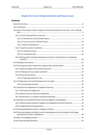 Final Draft Chapter 16 IPCC WGIII AR5 
Chapter 16: Cross‐Cutting Investment and Finance issues 
Contents 
Executive Summary ............................................................................................................................ 3 
16.1 Introduction ................................................................................................................................ 6 
16.2 Scale of financing at national, regional, and international level in the short‐, mid‐, and long‐term 
............................................................................................................................................ 7 
16.2.1 Current financial flows and sources .................................................................................... 7 
16.2.1.1 Estimates of current climate finance ........................................................................... 9 
16.2.1.2 Current sources of climate finance ............................................................................ 12 
16.2.1.3 Recent developments ................................................................................................ 13 
16.2.2 Future low‐carbon investment .......................................................................................... 14 
16.2.2.1 Investment needs ...................................................................................................... 14 
16.2.2.2 Incremental costs ....................................................................................................... 19 
16.2.3 Raising public funding by developed countries for climate finance in developing 
countries ............................................................................................................................ 19 
16.3 Enabling environments ............................................................................................................. 22 
16.4 Financing low‐carbon investments, opportunities, and key drivers ........................................ 23 
16.4.1 Capital managers and investment decisions ..................................................................... 23 
16.4.2 Challenges for low‐carbon investment ............................................................................. 24 
16.4.3 Financial instruments ........................................................................................................ 26 
16.4.3.1 Reducing investment risks ......................................................................................... 27 
16.4.3.2 Reducing cost of and facilitating access to capital ............................................................. 28 
16.4.3.3 Enhancing cash flow ................................................................................................... 29 
16.5 Institutional arrangements for mitigation financing ................................................................ 29 
16.5.1 International arrangements .............................................................................................. 29 
16.5.2 National and sub‐national arrangements ......................................................................... 31 
16.5.3 Performance in a complex institutional landscape ........................................................... 33 
16.6 Synergies and tradeoffs between financing mitigation and adaptation .................................. 34 
16.6.1 Optimal balance between mitigation and adaptation and time dimension ..................... 34 
16.6.2 Integrated financing approaches ...................................................................................... 35 
16.7 Financing developed countries’ mitigation activities ............................................................... 36 
16.8 Financing mitigation activities in and for developing countries including for technology 
development, transfer, and diffusion ...................................................................................... 38 
16.9 Gaps in knowledge and data .................................................................................................... 41 
16.10 Frequently Asked Questions ................................................................................................... 43 
2 of 61 
 