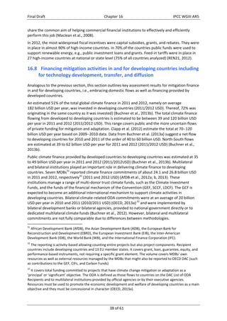 Final Draft Chapter 16 IPCC WGIII AR5 
share the common aim of helping commercial financial institutions to effectively and efficiently 
perform this job (Maclean et al., 2008). 
In 2012, the most widespread fiscal incentives were capital subsidies, grants, and rebates. They were 
in place in almost 90% of high‐income countries. In 70% of the countries public funds were used to 
support renewable energy, e.g., public investment loans and grants. Feed‐in tariffs were in place in 
27 high‐income countries at national or state level (75% of all countries analyzed) (REN21, 2012). 
16.8 Financing mitigation activities in and for developing countries including 
for technology development, transfer, and diffusion 
Analogous to the previous section, this section outlines key assessment results for mitigation finance 
in and for developing countries, i.e., embracing domestic flows as well as financing provided by 
developed countries. 
An estimated 51% of the total global climate finance in 2011 and 2012, namely on average 
182 billion USD per year, was invested in developing countries (2011/2012 USD). Thereof, 72% was 
originating in the same country as it was invested) (Buchner et al., 2013b). The total climate finance 
flowing from developed to developing countries is estimated to be between 39 and 120 billion USD 
per year in 2011 and 2012 (2011/2012 USD). This range covers public and the more uncertain flows 
of private funding for mitigation and adaptation. Clapp et al. (2012) estimate the total at 70120 
billion USD per year based on 20092010 data. Data from Buchner et al. (2013a) suggest a net flow 
to developing countries for 2010 and 2011 of the order of 40 to 60 billion USD. North‐South flows 
are estimated at 39 to 62 billion USD per year for 2011 and 2012 (2011/2012 USD) (Buchner et al., 
2013b). 
Public climate finance provided by developed countries to developing countries was estimated at 35 
to 49 billion USD per year in 2011 and 2012 (2011/2012USD) (Buchner et al., 2013b). Multilateral 
and bilateral institutions played an important role in delivering climate finance to developing 
countries. Seven MDBs31 reported climate finance commitments of about 24.1 and 26.8 billion USD 
in 2011 and 2012, respectively32 (2011 and 2012 USD) (AfDB et al., 2012a; b, 2013). These 
institutions manage a range of multi‐donor trust climate funds, such as the Climate Investment 
Funds, and the funds of the financial mechanism of the Convention (GEF, SCCF, LDCF). The GCF is 
expected to become an additional international mechanism to support climate activities in 
developing countries. Bilateral climate‐related ODA commitments were at an average of 20 billion 
USD per year in 2010 and 2011 (2010/2011 USD) (OECD, 2013a) 33 and were implemented by 
bilateral development banks or bilateral agencies, provided to national government directly or to 
dedicated multilateral climate funds (Buchner et al., 2012). However, bilateral and multilateral 
commitments are not fully comparable due to differences between methodologies. 
31 African Development Bank (AfDB), the Asian Development Bank (ADB), the European Bank for 
Reconstruction and Development (EBRD), the European Investment Bank (EIB), the Inter‐American 
Development Bank (IDB), the World Bank (WB), and the International Finance Corporation (IFC). 
32 The reporting is activity‐based allowing counting entire projects but also project components. Recipient 
countries include developing countries and 13 EU member states. It covers grant, loan, guarantee, equity, and 
performance‐based instruments, not requiring a specific grant element. The volume covers MDBs’ own 
resources as well as external resources managed by the MDBs that might also be reported to OECD DAC (such 
as contributions to the GEF, CIFs, and Carbon Funds) 
33 It covers total funding committed to projects that have climate change mitigation or adaptation as a 
‘principal’ or ‘significant’ objective. The ODA is defined as those flows to countries on the DAC List of ODA 
Recipients and to multilateral institutions provided by official agencies or by their executive agencies. 
Resources must be used to promote the economic development and welfare of developing countries as a main 
objective and they must be concessional in character (OECD, 2013a). 
38 of 61 
 