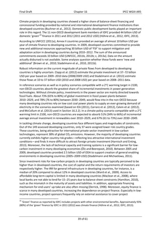 Final Draft Chapter 16 IPCC WGIII AR5 
Climate projects in developing countries showed a higher share of balance‐sheet financing and 
concessional funding provided by national and international development finance institutions than 
developed countries (Buchner et al., 2012). Domestic public development banks played an important 
role in this regard. The 11 non‐OECD development bank members of IDFC provided 44 billion USD of 
domestic ‘green’34 finance in 2011 and 2012 (2011 and 2012 USD) (Höhne et al., 2012; IDFC, 2013). 
According to UNFCCC (2011a), Annex II countries provided an average of almost 10 billion USD per 
year of climate finance to developing countries. In 2009, developed countries committed to provide 
new and additional resources approaching 30 billion USD of ‘FSF’ to support mitigation and 
adaptation action in developing countries during 20102012. The sum of the announced 
commitments exceeds 33 billion USD (UNFCCC, 2011b, 2012b; c, 2013a). Data on the amount 
actually disbursed is not available. Some analyses question whether these funds were ‘new and 
additional’ (Brown et al., 2010; Stadelmann et al., 2010, 2011b). 
Robust information on the current magnitude of private flows from developed to developing 
countries is highly uncertain. Clapp et al. (2012) estimate the private investment at 3772 billion 
USD per year based on 20092010 data (2008/2009 USD) and Stadelmann et al. (2013) estimate 
those flows at 10 to 37 billion USD (2010 and 2008 USD) per year based on 20082011 data. 
In reference scenarios as well as in policy scenarios compatible with a 2°C warming target in 2100, 
non‐OECD countries absorb the greatest share of incremental investments in power generation 
technologies. Without climate policy, investments in the power sector are mainly directed towards 
fossil fuels. About 73% (65% to 80%) of global investment in fossil power plants between 
20102029, and 78% (76 to 80%) between 20302049, would flow into in the non‐OECD because 
many developing countries rely on low‐cost coal power plants to supply an ever‐growing demand of 
electricity in the scenarios examined (based on IEA (2011), Carraro et al. (2012), Calvin et al. (2012), 
and McCollum et al. (2013) used in Section 16.2.2). In a climate policy scenario compatible with a 2°C 
warming limit in 2100, non‐OECD countries are expected to absorb 51% (34% to 66%) of incremental 
average annual investment in renewables over 20102029, and 67% (61 to 73%) over 20302049. 
In tackling climate change, developing countries face different types and magnitudes of constraints. 
Out of the 149 assessed developing countries, only 37 were assigned lower risk country grades. 
These countries, being attractive for international private sector investment in low‐carbon 
technologies, represent 38% of global CO2 emissions. However, the majority of developing countries 
currently exhibits higher country risk grades—reflecting less attractive international investment 
conditions—and finds it more difficult to attract foreign private investment (Harnisch and Enting, 
2013). Moreover, the lack of technical capacity and training systems is a significant barrier for low‐carbon 
investment in many developing economies (Ölz and Beerepoot, 2010). Between 2005 and 
2009, developed countries provided 2.5 billion USD of ODA to support creation of general enabling 
environments in developing countries (2005–2009 USD) (Stadelmann and Michaelowa, 2011). 
Since investment risks for low‐carbon projects in developing countries are typically perceived to be 
higher than in developed countries, the cost of capital and the return requirements of investors are 
respectively higher. The IRR for general infrastructure in developing countries, for instance, is a 
median of 20% compared to about 12% in developed countries (Ward et al., 2009). Access to 
affordable long‐term capital is limited in many developing countries (Maclean et al., 2008), where 
local banks are not able to lend for 1525 years due to balance sheet constraints (Hamilton, 2010), 
such as the mismatch in the maturity of assets and liabilities. In addition, appropriate financing 
mechanism for end‐users’ up‐take are also often missing (Derrick, 1998). Moreover, equity finance is 
scarce in many developed countries, increasing the dependence on project finance. Especially in low‐income 
countries, project sponsors frequently rely on external assistance to cover project 
34 ‘Green’ finance as reported by IDFC includes projects with other environmental benefits. Approximately 93% 
(80%) of the ‘green’ finance by IDFC in 2011 (2012) was climate finance (Höhne et al., 2012; IDFC, 2013). 
39 of 61 
 