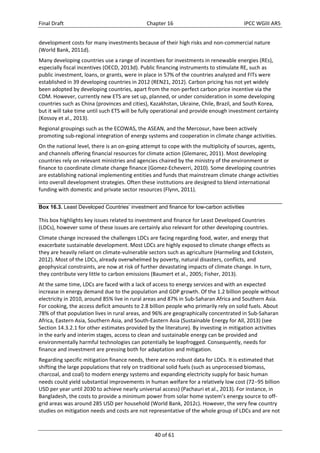 Final Draft Chapter 16 IPCC WGIII AR5 
development costs for many investments because of their high risks and non‐commercial nature 
(World Bank, 2011d). 
Many developing countries use a range of incentives for investments in renewable energies (REs), 
especially fiscal incentives (OECD, 2013d). Public financing instruments to stimulate RE, such as 
public investment, loans, or grants, were in place in 57% of the countries analyzed and FITs were 
established in 39 developing countries in 2012 (REN21, 2012). Carbon pricing has not yet widely 
been adopted by developing countries, apart from the non‐perfect carbon price incentive via the 
CDM. However, currently new ETS are set up, planned, or under consideration in some developing 
countries such as China (provinces and cities), Kazakhstan, Ukraine, Chile, Brazil, and South Korea, 
but it will take time until such ETS will be fully operational and provide enough investment certainty 
(Kossoy et al., 2013). 
Regional groupings such as the ECOWAS, the ASEAN, and the Mercosur, have been actively 
promoting sub‐regional integration of energy systems and cooperation in climate change activities. 
On the national level, there is an on‐going attempt to cope with the multiplicity of sources, agents, 
and channels offering financial resources for climate action (Glemarec, 2011). Most developing 
countries rely on relevant ministries and agencies chaired by the ministry of the environment or 
finance to coordinate climate change finance (Gomez‐Echeverri, 2010). Some developing countries 
are establishing national implementing entities and funds that mainstream climate change activities 
into overall development strategies. Often these institutions are designed to blend international 
funding with domestic and private sector resources (Flynn, 2011). 
Box 16.3. Least Developed Countries’ investment and finance for low-carbon activities 
This box highlights key issues related to investment and finance for Least Developed Countries 
(LDCs), however some of these issues are certainly also relevant for other developing countries. 
Climate change increased the challenges LDCs are facing regarding food, water, and energy that 
exacerbate sustainable development. Most LDCs are highly exposed to climate change effects as 
they are heavily reliant on climate‐vulnerable sectors such as agriculture (Harmeling and Eckstein, 
2012). Most of the LDCs, already overwhelmed by poverty, natural disasters, conflicts, and 
geophysical constraints, are now at risk of further devastating impacts of climate change. In turn, 
they contribute very little to carbon emissions (Baumert et al., 2005; Fisher, 2013). 
At the same time, LDCs are faced with a lack of access to energy services and with an expected 
increase in energy demand due to the population and GDP growth. Of the 1.2 billion people without 
electricity in 2010, around 85% live in rural areas and 87% in Sub‐Saharan Africa and Southern Asia. 
For cooking, the access deficit amounts to 2.8 billion people who primarily rely on solid fuels. About 
78% of that population lives in rural areas, and 96% are geographically concentrated in Sub‐Saharan 
Africa, Eastern Asia, Southern Asia, and South‐Eastern Asia (Sustainable Energy for All, 2013) (see 
Section 14.3.2.1 for other estimates provided by the literature). By investing in mitigation activities 
in the early and interim stages, access to clean and sustainable energy can be provided and 
environmentally harmful technologies can potentially be leapfrogged. Consequently, needs for 
finance and investment are pressing both for adaptation and mitigation. 
Regarding specific mitigation finance needs, there are no robust data for LDCs. It is estimated that 
shifting the large populations that rely on traditional solid fuels (such as unprocessed biomass, 
charcoal, and coal) to modern energy systems and expanding electricity supply for basic human 
needs could yield substantial improvements in human welfare for a relatively low cost (7295 billion 
USD per year until 2030 to achieve nearly universal access) (Pachauri et al., 2013). For instance, in 
Bangladesh, the costs to provide a minimum power from solar home system’s energy source to off‐grid 
areas was around 285 USD per household (World Bank, 2012c). However, the very few country 
studies on mitigation needs and costs are not representative of the whole group of LDCs and are not 
40 of 61 
 