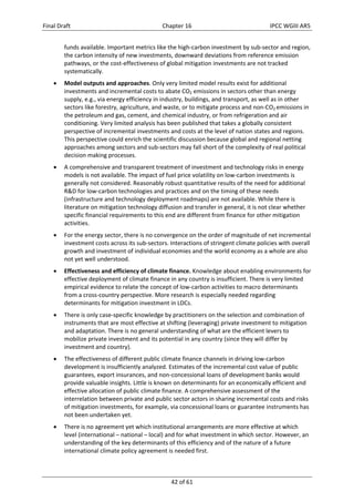 Final Draft Chapter 16 IPCC WGIII AR5 
funds available. Important metrics like the high‐carbon investment by sub‐sector and region, 
the carbon intensity of new investments, downward deviations from reference emission 
pathways, or the cost‐effectiveness of global mitigation investments are not tracked 
systematically. 
 Model outputs and approaches. Only very limited model results exist for additional 
investments and incremental costs to abate CO2 emissions in sectors other than energy 
supply, e.g., via energy efficiency in industry, buildings, and transport, as well as in other 
sectors like forestry, agriculture, and waste, or to mitigate process and non‐CO2 emissions in 
the petroleum and gas, cement, and chemical industry, or from refrigeration and air 
conditioning. Very limited analysis has been published that takes a globally consistent 
perspective of incremental investments and costs at the level of nation states and regions. 
This perspective could enrich the scientific discussion because global and regional netting 
approaches among sectors and sub‐sectors may fall short of the complexity of real political 
decision making processes. 
 A comprehensive and transparent treatment of investment and technology risks in energy 
models is not available. The impact of fuel price volatility on low‐carbon investments is 
generally not considered. Reasonably robust quantitative results of the need for additional 
R&D for low‐carbon technologies and practices and on the timing of these needs 
(infrastructure and technology deployment roadmaps) are not available. While there is 
literature on mitigation technology diffusion and transfer in general, it is not clear whether 
specific financial requirements to this end are different from finance for other mitigation 
activities. 
 For the energy sector, there is no convergence on the order of magnitude of net incremental 
investment costs across its sub‐sectors. Interactions of stringent climate policies with overall 
growth and investment of individual economies and the world economy as a whole are also 
not yet well understood. 
 Effectiveness and efficiency of climate finance. Knowledge about enabling environments for 
effective deployment of climate finance in any country is insufficient. There is very limited 
empirical evidence to relate the concept of low‐carbon activities to macro determinants 
from a cross‐country perspective. More research is especially needed regarding 
determinants for mitigation investment in LDCs. 
 There is only case‐specific knowledge by practitioners on the selection and combination of 
instruments that are most effective at shifting (leveraging) private investment to mitigation 
and adaptation. There is no general understanding of what are the efficient levers to 
mobilize private investment and its potential in any country (since they will differ by 
investment and country). 
 The effectiveness of different public climate finance channels in driving low‐carbon 
development is insufficiently analyzed. Estimates of the incremental cost value of public 
guarantees, export insurances, and non‐concessional loans of development banks would 
provide valuable insights. Little is known on determinants for an economically efficient and 
effective allocation of public climate finance. A comprehensive assessment of the 
interrelation between private and public sector actors in sharing incremental costs and risks 
of mitigation investments, for example, via concessional loans or guarantee instruments has 
not been undertaken yet. 
 There is no agreement yet which institutional arrangements are more effective at which 
level (international – national – local) and for what investment in which sector. However, an 
understanding of the key determinants of this efficiency and of the nature of a future 
international climate policy agreement is needed first. 
42 of 61 
 
