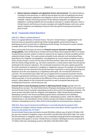 Final Draft Chapter 16 IPCC WGIII AR5 
 Balance between mitigation and adaptation finance and investment. The optimal balance, 
including its time dimension, is a difficult exercise given the lack of modelling of any direct 
interaction between adaptation and mitigation in terms of their specific effectiveness and 
tradeoffs. A better‐informed assessment of the effective integration of mitigation and 
adaptation, including tradeoffs and cost avoidance estimates, is needed. Moreover, there is 
limited research and literature to assess synergies and tradeoffs between and across sector‐specific 
mitigation and adaptation measures from the specific financing and investment 
43 of 61 
point of view. 
16.10 Frequently Asked Questions 
FAQ 16.1. What is climate finance? 
There is no agreed definition of climate finance. The term ‘climate finance’ is applied both to the 
financial resources devoted to addressing climate change globally and to financial flows to 
developing countries to assist them in addressing climate change. The literature includes multiple 
concepts within each of these broad categories. 
There are basically three types of metrics for financial resources devoted to addressing climate 
change globally. Total climate finance includes all financial flows whose expected effect is to reduce 
net greenhouse emissions and/or to enhance resilience to the impacts of climate variability and the 
projected climate change. This covers private and public funds, domestic and international flows, 
expenditures for mitigation and adaptation, and adaptation to current climate variability as well as 
future climate change. It covers the full value of the financial flow rather than the share associated 
with the climate change benefit; e.g., the entire investment in a wind turbine rather than the portion 
attributed to the emission reductions. The incremental investment is the extra capital required for 
the initial investment to implement a mitigation or adaptation measure, for example, the investment 
in wind turbines less the investment that would have been required for a natural gas generating unit 
displaced. Since the value depends on a hypothetical alternative, the incremental investment is 
uncertain. The incremental costs reflect the cost of capital of the incremental investment and the 
change of operating and maintenance costs for a mitigation or adaptation project in comparison to a 
reference project. It can be calculated as the difference of the net present values of the two 
projects. Values depend on the incremental investment as well as projected operating costs, 
including fossil fuel prices, and the discount rate. 
Financial flows to assist developing countries in addressing climate change typically cover the 
following three concepts. The total climate finance flowing to developing countries is the amount of 
the total climate finance invested in developing countries that comes from developed countries. This 
covers private and public funds for mitigation and adaptation. Public climate finance provided to 
developing countries is the finance provided by governments and bilateral and multilateral 
institutions for mitigation and adaptation activities in developing countries. Under the UNFCCC, 
climate finance is not well‐defined. Annex II Parties provide and mobilize funding for climate related 
activities in developing countries. Most of the funds provided are concessional loans and grants. 
FAQ 16.2. How much investment and finance is currently directed to projects that 
contribute to mitigate climate change and how much extra flows will be required in the 
future to stay below the 2°C limit? 
Current climate finance was estimated at around 359 billion USD per year of which 337 billion USD 
per year was invested in mitigation using a mix of 2011 and 2012 data (2011/2012 USD). This covers 
the full investment in mitigation measures, such as renewable energy generation technologies that 
also produce other goods or services. Climate finance invested in developed countries amounted to 
177 billion USD and in developing countries 182 billion USD (2011/2012 USD). 
 