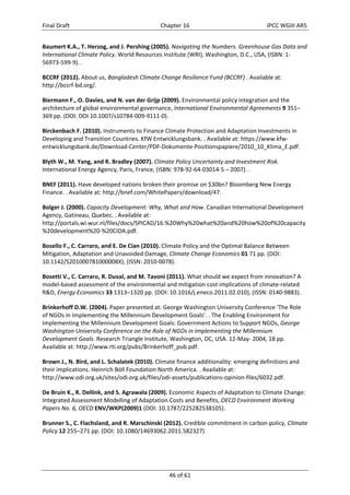 Final Draft Chapter 16 IPCC WGIII AR5 
Baumert K.A., T. Herzog, and J. Pershing (2005). Navigating the Numbers. Greenhouse Gas Data and 
International Climate Policy. World Resources Institute (WRI), Washington, D.C., USA, (ISBN: 1‐ 
56973‐599‐9). . 
BCCRF (2012). About us, Bangladesh Climate Change Resilience Fund (BCCRF) . Available at: 
http://bccrf‐bd.org/. 
Biermann F., O. Davies, and N. van der Grijp (2009). Environmental policy integration and the 
architecture of global environmental governance, International Environmental Agreements 9 351– 
369 pp. (DOI: DOI 10.1007/s10784‐009‐9111‐0). 
Birckenbach F. (2010). Instruments to Finance Climate Protection and Adaptation Investments in 
Developing and Transition Countries. KfW Entwicklungsbank. . Available at: https://www.kfw‐entwicklungsbank. 
de/Download‐Center/PDF‐Dokumente‐Positionspapiere/2010_10_Klima_E.pdf. 
Blyth W., M. Yang, and R. Bradley (2007). Climate Policy Uncertainty and Investment Risk. 
International Energy Agency, Paris, France, (ISBN: 978‐92‐64‐03014‐5 – 2007). . 
BNEF (2011). Have developed nations broken their promise on $30bn? Bloomberg New Energy 
Finance. . Available at: http://bnef.com/WhitePapers/download/47. 
Bolger J. (2000). Capacity Development: Why, What and How. Canadian International Development 
Agency, Gatineau, Quebec. . Available at: 
http://portals.wi.wur.nl/files/docs/SPICAD/16.%20Why%20what%20and%20how%20of%20capacity 
%20development%20‐%20CIDA.pdf. 
Bosello F., C. Carraro, and E. De Cian (2010). Climate Policy and the Optimal Balance Between 
Mitigation, Adaptation and Unavoided Damage, Climate Change Economics 01 71 pp. (DOI: 
10.1142/S201000781000008X), (ISSN: 2010‐0078). 
Bosetti V., C. Carraro, R. Duval, and M. Tavoni (2011). What should we expect from innovation? A 
model‐based assessment of the environmental and mitigation cost implications of climate‐related 
R&D, Energy Economics 33 1313–1320 pp. (DOI: 10.1016/j.eneco.2011.02.010), (ISSN: 0140‐9883). 
Brinkerhoff D.W. (2004). Paper presented at: George Washington University Conference ‘The Role 
of NGOs in Implementing the Millennium Development Goals’. . The Enabling Environment for 
Implementing the Millennium Development Goals: Government Actions to Support NGOs, George 
Washington University Conference on the Role of NGOs in Implementing the Millennium 
Development Goals. Research Triangle Institute, Washington, DC, USA. 12‐May‐ 2004, 18 pp. 
Available at: http://www.rti.org/pubs/Brinkerhoff_pub.pdf. 
Brown J., N. Bird, and L. Schalatek (2010). Climate finance additionality: emerging definitions and 
their implications. Heinrich Böll Foundation North America. . Available at: 
http://www.odi.org.uk/sites/odi.org.uk/files/odi‐assets/publications‐opinion‐files/6032.pdf. 
De Bruin K., R. Dellink, and S. Agrawala (2009). Economic Aspects of Adaptation to Climate Change: 
Integrated Assessment Modelling of Adaptation Costs and Benefits, OECD Environment Working 
Papers No. 6, OECD ENV/WKP(2009)1 (DOI: 10.1787/225282538105). 
Brunner S., C. Flachsland, and R. Marschinski (2012). Credible commitment in carbon policy, Climate 
Policy 12 255–271 pp. (DOI: 10.1080/14693062.2011.582327). 
46 of 61 
 