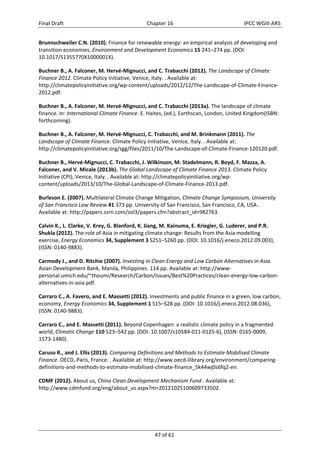 Final Draft Chapter 16 IPCC WGIII AR5 
Brunnschweiler C.N. (2010). Finance for renewable energy: an empirical analysis of developing and 
transition economies, Environment and Development Economics 15 241–274 pp. (DOI: 
10.1017/S1355770X1000001X). 
Buchner B., A. Falconer, M. Hervé‐Mignucci, and C. Trabacchi (2012). The Landscape of Climate 
Finance 2012. Climate Policy Initiative, Venice, Italy. . Available at: 
http://climatepolicyinitiative.org/wp‐content/uploads/2012/12/The‐Landscape‐of‐Climate‐Finance‐ 
2012.pdf. 
Buchner B., A. Falconer, M. Hervé‐Mignucci, and C. Trabacchi (2013a). The landscape of climate 
finance. In: International Climate Finance. E. Haites, (ed.), Earthscan, London, United Kingdom(ISBN: 
forthcoming). 
Buchner B., A. Falconer, M. Hervé‐Mignucci, C. Trabacchi, and M. Brinkmann (2011). The 
Landscape of Climate Finance. Climate Policy Initiative, Venice, Italy. . Available at: 
http://climatepolicyinitiative.org/sgg/files/2011/10/The‐Landscape‐of‐Climate‐Finance‐120120.pdf. 
Buchner B., Hervé‐Mignucci, C. Trabacchi, J. Wilkinson, M. Stadelmann, R. Boyd, F. Mazza, A. 
Falconer, and V. Micale (2013b). The Global Landscape of Climate Finance 2013. Climate Policy 
Initiative (CPI), Venice, Italy. . Available at: http://climatepolicyinitiative.org/wp‐content/ 
uploads/2013/10/The‐Global‐Landscape‐of‐Climate‐Finance‐2013.pdf. 
Burleson E. (2007). Multilateral Climate Change Mitigation, Climate Change Symposium, University 
of San Francisco Law Review 41 373 pp. University of San Francisco, San Francisco, CA, USA . 
Available at: http://papers.ssrn.com/sol3/papers.cfm?abstract_id=982763. 
Calvin K., L. Clarke, V. Krey, G. Blanford, K. Jiang, M. Kainuma, E. Kriegler, G. Luderer, and P.R. 
Shukla (2012). The role of Asia in mitigating climate change: Results from the Asia modelling 
exercise, Energy Economics 34, Supplement 3 S251–S260 pp. (DOI: 10.1016/j.eneco.2012.09.003), 
(ISSN: 0140‐9883). 
Carmody J., and D. Ritchie (2007). Investing in Clean Energy and Low Carbon Alternatives in Asia. 
Asian Development Bank, Manila, Philippines. 114 pp. Available at: http://www‐personal. 
umich.edu/~thoumi/Research/Carbon/Issues/Best%20Practices/clean‐energy‐low‐carbon‐alternatives‐ 
47 of 61 
in‐asia.pdf. 
Carraro C., A. Favero, and E. Massetti (2012). Investments and public finance in a green, low carbon, 
economy, Energy Economics 34, Supplement 1 S15–S28 pp. (DOI: 10.1016/j.eneco.2012.08.036), 
(ISSN: 0140‐9883). 
Carraro C., and E. Massetti (2011). Beyond Copenhagen: a realistic climate policy in a fragmented 
world, Climatic Change 110 523–542 pp. (DOI: 10.1007/s10584‐011‐0125‐6), (ISSN: 0165‐0009, 
1573‐1480). 
Caruso R., and J. Ellis (2013). Comparing Definitions and Methods to Estimate Mobilised Climate 
Finance. OECD, Paris, France. . Available at: http://www.oecd‐ilibrary.org/environment/comparing‐definitions‐ 
and‐methods‐to‐estimate‐mobilised‐climate‐finance_5k44wj0s6fq2‐en. 
CDMF (2012). About us, China Clean Development Mechanism Fund . Available at: 
http://www.cdmfund.org/eng/about_us.aspx?m=20121025100609733502. 
 