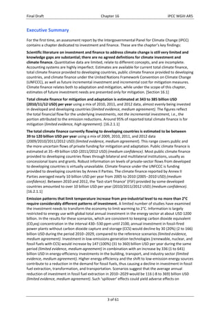 Final Draft Chapter 16 IPCC WGIII AR5 
Executive Summary 
For the first time, an assessment report by the Intergovernmental Panel for Climate Change (IPCC) 
contains a chapter dedicated to investment and finance. These are the chapter’s key findings: 
Scientific literature on investment and finance to address climate change is still very limited and 
knowledge gaps are substantial; there are no agreed definitions for climate investment and 
climate finance. Quantitative data are limited, relate to different concepts, and are incomplete. 
Accounting systems are highly imperfect. Estimates are available for current total climate finance, 
total climate finance provided to developing countries, public climate finance provided to developing 
countries, and climate finance under the United Nations Framework Convention on Climate Change 
(UNFCCC), as well as future incremental investment and incremental cost for mitigation measures. 
Climate finance relates both to adaptation and mitigation, while under the scope of this chapter, 
estimates of future investment needs are presented only for mitigation. [Section 16.1] 
Total climate finance for mitigation and adaptation is estimated at 343 to 385 billion USD 
(2010/11/12 USD) per year using a mix of 2010, 2011, and 2012 data, almost evenly being invested 
in developed and developing countries (limited evidence, medium agreement). The figures reflect 
the total financial flow for the underlying investments, not the incremental investment, i.e., the 
portion attributed to the emission reductions. Around 95% of reported total climate finance is for 
mitigation (limited evidence, high agreement). [16.2.1.1] 
The total climate finance currently flowing to developing countries is estimated to be between 
39 to 120 billion USD per year using a mix of 2009, 2010, 2011, and 2012 data 
(2009/2010/2011/2012 USD) (limited evidence, medium agreement). This range covers public and 
the more uncertain flows of private funding for mitigation and adaptation. Public climate finance is 
estimated at 3549 billion USD (2011/2012 USD) (medium confidence). Most public climate finance 
provided to developing countries flows through bilateral and multilateral institutions, usually as 
concessional loans and grants. Robust information on levels of private‐sector flows from developed 
to developing countries is virtually unavailable. Climate finance under the UNFCCC is funding 
provided to developing countries by Annex II Parties. The climate finance reported by Annex II 
Parties averaged nearly 10 billion USD per year from 2005 to 2010 (20052010 USD) (medium 
confidence). Between 2010 and 2012, the ‘fast‐start finance’ (FSF) provided by some developed 
countries amounted to over 10 billion USD per year (2010/2011/2012 USD) (medium confidence). 
[16.2.1.1] 
Emission patterns that limit temperature increase from pre‐industrial level to no more than 2°C 
require considerably different patterns of investment. A limited number of studies have examined 
the investment needs to transform the economy to limit warming to 2°C. Information is largely 
restricted to energy use with global total annual investment in the energy sector at about USD 1200 
billion. In the results for these scenarios, which are consistent to keeping carbon dioxide equivalent 
(CO2eq) concentration in the interval 430530 ppm until 2100, annual investment in fossil‐fired 
power plants without carbon dioxide capture and storage (CCS) would decline by 30 (20%) (2 to 166) 
billion USD during the period 20102029, compared to the reference scenarios (limited evidence, 
medium agreement). Investment in low‐emissions generation technologies (renewable, nuclear, and 
fossil fuels with CCS) would increase by 147 (100%) (31 to 360) billion USD per year during the same 
period (limited evidence, medium agreement) in combination with an increase by 336 (1 to 641) 
billion USD in energy‐efficiency investments in the building, transport, and industry sector (limited 
evidence, medium agreement). Higher energy efficiency and the shift to low‐emission energy sources 
contribute to a reduction in the demand for fossil fuels, thus causing a decline in investment in fossil 
fuel extraction, transformation, and transportation. Scenarios suggest that the average annual 
reduction of investment in fossil fuel extraction in 20102029 would be 116 (‐8 to 369) billion USD 
(limited evidence, medium agreement). Such ‘spillover’ effects could yield adverse effects on 
3 of 61 
 