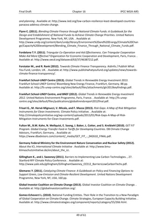 Final Draft Chapter 16 IPCC WGIII AR5 
and planning . Available at: http://www.iied.org/low‐carbon‐resilience‐least‐developed‐countries‐panacea‐ 
49 of 61 
address‐climate‐change. 
Flynn C. (2011). Blending Climate Finance through National Climate Funds: A Guidebook for the 
Design and Establishment of National Funds to Achieve Climate Change Priorities. United Nations 
Development Programme, New York, NY, USA. . Available at: 
http://www.undp.org/content/dam/undp/library/Environment%20and%20Energy/Climate%20Chan 
ge/Capacity%20Development/Blending_Climate_Finance_Through_National_Climate_Funds.pdf. 
Fordelone T.Y. (2011). Triangular Co‐Operation and Aid Effectiveness. Can Triangular Cooperation 
Make Aid More Effective? Organization for Economic Cooperation and Development, Paris, France. . 
Available at: http://www.oecd.org/dataoecd/63/37/46387212.pdf. 
Forstater M., and R. Rank (2012). Towards Climate Finance Transparency. Aidinfo / Publish What 
You Fund, London, UK. . Available at: http://www.publishwhatyoufund.org/updates/news/towards‐climate‐ 
finance‐transparency/. 
Frankfurt School‐UNEP Centre (2013). Global Trends in Renewable Energy Investment 2013. 
Frankfurt School‐UNEP Centre/ Bloomberg New Energy Finance, Frankfurt, Germany. 88 pp. 
Available at: http://fs‐unep‐centre.org/sites/default/files/attachments/gtr2013keyfindings.pdf. 
Frankfurt School‐UNEP Centre, and BNEF (2012). Global Trends in Renewable Energy Investment 
2012. United Nations Environment Programme, Paris, France. . Available at: http://fs‐unep‐centre. 
org/sites/default/files/publications/globaltrendsreport2012final.pdf. 
Frisari G., M. Hervé‐Mignucci, V. Micale, and F. Mazza (2013). Risk Gaps: A Map of Risk Mitigation 
Instruments for Clean Investments. Climate Policy Initiative. . Available at: 
http://climatepolicyinitiative.org/wp‐content/uploads/2013/01/Risk‐Gaps‐A‐Map‐of‐Risk‐ 
Mitigation‐Instruments‐for‐Clean‐Investments.pdf. 
Fulton M., B.M. Kahn, N. Mellquist, E. Soong, J. Baker, L. Cotter, and S. Kreibiehl (2010). GET FiT 
Program. Global Energy Transfer Feed‐in Tariffs for Developing Countries. DB Climate Change 
Advisors, Frankfurt, Germany. . Available at: 
https://www.dbadvisors.com/content/_media/GET_FIT_‐_042610_FINAL.pdf. 
Germany Federal Ministry for the Environment Nature Conservation and Nuclear Safety (2012). 
About the ICI, International Climate Initiative . Available at: http://www.bmu‐klimaschutzinitiative. 
de/en/about_the_ici. 
Gillingham K., and J. Sweeney (2011). Barriers to Implementing Low Carbon Technologies. , 27. 
Stanford‐RFF Climate Policy Conference. . Available at: 
http://www.yale.edu/gillingham/GillinghamSweeney_CCE12_BarriersLowCarbonTechs.pdf. 
Glemarec Y. (2011). Catalyzing Climate Finance: A Guidebook on Policy and Financing Options to 
Support Green, Low‐Emission and Climate‐Resilient Development. United Nations Development 
Programme, New York, NY, USA, 160 pp. 
Global Investor Coalition on Climate Change (2013). Global Investor Coalition on Climate Change. . 
Available at: http://globalinvestorcoalition.org/. 
Gomez‐Echeverri L. (2010). National Funding Entities. Their Role in the Transition to a New Paradigm 
of Global Cooperation on Climate Change. Climate Strategies, European Capacity Building Initiative. . 
Available at: http://www.climatestrategies.org/component/reports/category/55/266.html. 
 
