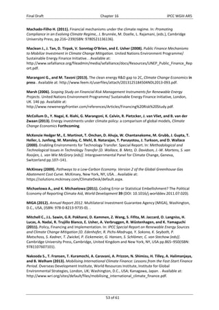 Final Draft Chapter 16 IPCC WGIII AR5 
Machado‐Filho H. (2011). Financial mechanisms under the climate regime. In: Promoting 
Compliance in an Evolving Climate Regime,. J. Brunnée, M. Doelle, L. Rajamani, (eds.), Cambridge 
University Press, pp.216–239(ISBN: 9780521136136). 
Maclean J., J. Tan, D. Tirpak, V. Sonntag‐O’Brien, and E. Usher (2008). Public Finance Mechanisms 
to Mobilize Investment in Climate Change Mitigation. United Nations Environment Programme/ 
Sustainable Energy Finance Initiative. . Available at: 
http://www.sefalliance.org/fileadmin/media/sefalliance/docs/Resources/UNEP_Public_Finance_Rep 
ort.pdf. 
Marangoni G., and M. Tavoni (2013). The clean energy R&D gap to 2C, Climate Change Economics in 
press . Available at: http://www.feem.it/userfiles/attach/2013125184504NDL2013‐093.pdf. 
Marsh (2006). Scoping Study on Financial Risk Management Instruments for Renewable Energy 
Projects. United Nations Environment Programme/ Sustainable Energy Finance Initiative, London, 
UK. 146 pp. Available at: 
http://www.newenergyfrontier.com/references/Articles/Financing%20Risk%20Study.pdf. 
McCollum D., Y. Nagai, K. Riahi, G. Marangoni, K. Calvin, R. Pietzcker, J. van Vliet, and B. van der 
Zwaan (2013). Energy investments under climate policy: a comparison of global models, Climate 
Change Economics Forthcoming. 
McKenzie Hedger M., E. Martinot, T. Onchan, D. Ahuja, W. Chantanakome, M. Grubb, J. Gupta, T. 
Heller, L. Junfeng, M. Mansley, C. Mehl, B. Natarajan, T. Panayotou, J. Turkson, and D. Wallace 
(2000). Enabling Environments for Technology Transfer. Special Report. In: Methodological and 
Technological Issues in Technology Transfer [D. Wallace, B. Metz, O. Davidson, J.‐W. Martens, S. van 
Rooijen, L. van Wie McGrory (eds)]. Intergovernmental Panel for Climate Change, Geneva, 
Switzerland pp.107–141. 
McKinsey (2009). Pathways to a Low‐Carbon Economy. Version 2 of the Global Greenhouse Gas 
Abatement Cost Curve. McKinsey, New York, NY, USA. . Available at: 
https://solutions.mckinsey.com/ClimateDesk/default.aspx. 
Michaelowa A., and K. Michaelowa (2011). Coding Error or Statistical Embellishment? The Political 
Economy of Reporting Climate Aid, World Development 39 (DOI: 10.1016/j.worlddev.2011.07.020). 
MIGA (2012). Annual Report 2012. Multilateral Investment Guarantee Agency (MIGA), Washington, 
D.C., USA, (ISBN: 978‐0‐8213‐9735‐0). . 
Mitchell C., J.L. Sawin, G.R. Pokharei, D. Kammen, Z. Wang, S. Fifita, M. Jaccard, O. Langniss, H. 
Lucas, A. Nadai, R. Trujillo Blanco, E. Usher, A. Verbruggen, R. Wüstenhagen, and K. Yamaguchi 
(2011). Policy, Financing and Implementation. In: IPCC Special Report on Renewable Energy Sources 
and Climate Change Mitigation [O. Edenhofer, R. Pichs‐Madruga, Y. Sokona, K. Seyboth, P. 
Matschoss, S. Kadner, T. Zwickel, P. Eickemeier, G. Hansen, S. Schlömer, C. von Stechow (eds)]. 
Cambridge University Press, Cambridge, United Kingdom and New York, NY, USA pp.865–950(ISBN: 
9781107607101). 
Nakooda S., T. Fransen, T. Kuramochi, A. Caravani, A. Prizzon, N. Shimizu, H. Tilley, A. Halimanjaya, 
and B. Welham (2013). Mobilising International Climate Finance: Lessons from the Fast‐Start Finance 
Period. Overseas Development Institute, World Resources Institute, Institute for Global 
Environmental Strategies, London, UK; Washington, D.C., USA; Kanagawa, Japan. . Available at: 
http://www.wri.org/sites/default/files/mobilising_international_climate_finance.pdf. 
53 of 61 
 