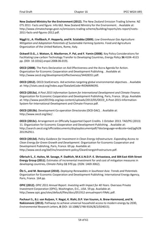 Final Draft Chapter 16 IPCC WGIII AR5 
New Zealand Ministry for the Environment (2012). The New Zealand Emission Trading Scheme. NZ 
ETS 2011‐ Facts and figure. Info 662. New Zealand Ministry for the Environment. . Available at: 
http://www.climatechange.govt.nz/emissions‐trading‐scheme/building/reports/ets‐report/nzets‐ 
2011‐facts‐and‐figures‐2012.pdf. 
Niggli U., A. Fließbach, P. Hepperly, and N. Scialabba (2009). Low Greenhouse Gas Agriculture: 
Mitigation and Adaptation Potentials of Sustainable Farming Systems. Food and Agriculture 
Organization of the United Nations, Rome, Italy. 
Ockwell D.G., J. Watson, G. MacKerron, P. Pal, and F. Yamin (2008). Key Policy Considerations for 
Facilitating Low‐carbon Technology Transfer to Developing Countries, Energy Policy 36 4104–4115 
pp. (DOI: 10.1016/j.enpol.2008.06.019). 
OECD (2008). The Paris Declaration on Aid Effectiveness and the Accra Agenda for Action. 
Organization for Economic Cooperation and Development Publishing. . Available at: 
http://www.oecd.org/development/effectiveness/34428351.pdf. 
OECD (2012). OECD.StatExtracts. Aid activities targeting global environmental objectives. . Available 
at: http://stats.oecd.org/Index.aspx?DataSetCode=RIOMARKERS. 
OECD (2013a). A Post 2015 Information System for International Development and Climate Finance. 
Organization for Economic Cooperation and Development Publishing, Paris, France. 18 pp. Available 
at: http://www.post2015hlp.org/wp‐content/uploads/2013/05/OECD_A‐Post‐2015‐Information‐ 
System‐for‐International‐Development‐and‐Climate‐Finance.pdf. 
OECD (2013b). Development Co‐operation Directorate (DCD‐DAC). . Available at: 
http://www.oecd.org/dac/. 
OECD (2013c). Arrangement on Officially Supported Export Credits. 1 October 2013. TAD/PG (2013) 
11. Organization for Economic Cooperation and Development Publishing. . Available at: 
http://search.oecd.org/officialdocuments/displaydocumentpdf/?doclanguage=en&cote=tad/pg%28 
2013%2911. 
OECD (2013d). Policy Guidance for Investment in Clean Energy Infrastructure. Expanding Access to 
Clean Energy for Green Growth and Development. Organization for Economic Cooperation and 
Development Publishing, Paris, France. 69 pp. Available at: 
http://www.oecd.org/daf/inv/investment‐policy/CleanEnergyInfrastructure.pdf. 
Olbrisch S., E. Haites, M. Savage, P. Dadhich, M.K.U.N.D.P.‐E. Shrivastava, and 304 East 45th Street 
Energy Group (2011). Estimates of incremental investment for and cost of mitigation measures in 
developing countries, Climate Policy 11 970 pp. (ISSN: 1469‐3062). 
Ölz S., and M. Beerepoot (2010). Deploying Renewables in Southeast Asia: Trends and Potentials. 
Organization for Economic Cooperation and Development Publishing; International Energy Agency, 
Paris, France. 164 pp. 
OPIC (2012). OPIC 2011 Annual Report. Investing with Impact for 40 Years. Overseas Private 
Investment Corporation (OPIC), Washington, D.C., USA. 59 pp. Available at: 
http://www.opic.gov/sites/default/files/docs/051912‐annualreport‐FINAL.pdf. 
Pachauri S., B.J. van Ruijven, Y. Nagai, K. Riahi, D.P. Van Vuuren, A. Brew‐Hammond, and N. 
Nakicenovic (2013). Pathways to achieve universal household access to modern energy by 2030, 
Environmental Research Letters, 8 (DOI: 10.1088/1748‐9326/8/2/024015). 
54 of 61 
 