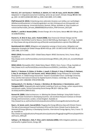 Final Draft Chapter 16 IPCC WGIII AR5 
Patt A.G., D.P. van Vuuren, F. Berkhout, A. Aaheim, A.F. Hof, M. Isaac, and R. Mechler (2009). 
Adaptation in integrated assessment modeling: where do we stand?, Climatic Change 99 383–402 
pp. (DOI: 10.1007/s10584‐009‐9687‐y), (ISSN: 0165‐0009, 1573‐1480). 
Pfaff‐Simoneit W. (2012). Entwicklung eines sektoralen Ansatzes zum Aufbau von nachhaltigen 
Abfallwirtschaftssystemen in Entwicklungsländern vor dem Hintergrund von Klimawandel und 
Ressourcenverknappung. Universität Rostock, Rostock, 249 pp. Available at: http://rosdok.uni‐rostock. 
de/file/rosdok_derivate_0000005003/Dissertation_Pfaff‐Simoneit_2013.pdf. 
Pfeiffer T., and M.A. Nowak (2006). Climate Change: All in the Game, Nature 441 583–584 pp. (DOI: 
10.1038/441583a). 
Poerter G., N. Bird, N. Kaur, and L. Peskett (2008). New Finance for Climate Change and the 
Environment. World Wide Fund for Nature, Heinrich Böll Stiftung, Washington, D.C. 57 pp. Available 
at: http://www.odi.org.uk/sites/odi.org.uk/files/odi‐assets/publications‐opinion‐files/3882.pdf. 
Ravindranath N.H. (2007). Mitigation and adaptation synergy in forest sector, Mitigation and 
Adaptation Strategies for Global Change 12 843–853 pp. (DOI: 10.1007/s11027‐007‐9102‐9), (ISSN: 
1381‐2386, 1573‐1596). 
REN21 (2010). Renewables 2010—Global Status Report. REN21 Secretariat, Paris, France. 80 pp. 
Available at: 
http://www.ren21.net/Portals/0/documents/activities/gsr/REN21_GSR_2010_full_revised%20Sept2 
010.pdf. 
REN21 (2012). Renewables 2012. Global Status Report. REN21, Paris, France. 176 pp. Available at: 
http://www.ren21.net/Portals/0/documents/Resources/GSR2012_low%20res_FINAL.pdf. 
Riahi K., F. Dentener, D. Gielen, A. Grubler, J. Jewell, Z. Klimont, V. Krey, D. McCallum, S. Pachauri, 
S. Rao, B. van Ruijven, D.P. Van Vuuren, and C. Wilson (2012). Energy Pathways for Sustainable 
Development. In: Global Energy Assessment: Toward a Sustainable Future. Cambridge University 
Press and the International Institute for Applied Systems Analysis, Cambridge, UK; Laxenburg, 
Austria pp.1203–1306(ISBN: 9781107005198). 
Roktiyanskiy D., P.C. Benítez, F. Kraxner, I. McCallum, M. Obersteiner, E. Rametsteiner, and Y. 
Yamagata (2007). Geographically explicit global modeling of land‐use change, carbon sequestration, 
and biomass supply, Technol Forecasting Social Change 74 1057–1082 pp. (DOI: 
10.1016/j.techfore.2006.05.022). 
Romani M. (2009). Gobal architecture. In: Meeting the Climate Challenge: Using Public Funds to 
Leverage Private Investment in Developing Countries. LSE Grantham Research Institute on Climate 
Change and Environment, London, United Kingdom. Available at: 
http://www2.lse.ac.uk/GranthamInstitute/publications/Other/Leveragedfunds/sectionfive.pdf. 
Ryan L., N. Semet, and A. Aasrud (2012). Plugging the Energy Efficiency Gap with Climate Finance. 
The Role of International Financial Institutions (IFIs) and the Green Climate Fund to Realise the 
Potential of Energy Efficiency in Developing Countries. International Energy Agency, Paris, France. 72 
pp. Available at: 
http://www.iea.org/publications/freepublications/publication/PluggingEnergyEfficiencyGapwithClim 
ateFinance_WEB.pdf. 
Sathaye J., W. Makundi, L. Dale, P. Chan, and K. Andrasko (2006). GHG mitigation potential, costs, 
and benefits in global forests, Energy J 27. 
55 of 61 
 