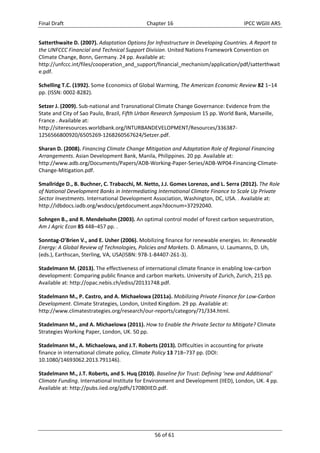 Final Draft Chapter 16 IPCC WGIII AR5 
Satterthwaite D. (2007). Adaptation Options for Infrastructure in Developing Countries. A Report to 
the UNFCCC Financial and Technical Support Division. United Nations Framework Convention on 
Climate Change, Bonn, Germany. 24 pp. Available at: 
http://unfccc.int/files/cooperation_and_support/financial_mechanism/application/pdf/satterthwait 
e.pdf. 
Schelling T.C. (1992). Some Economics of Global Warming, The American Economic Review 82 1–14 
pp. (ISSN: 0002‐8282). 
Setzer J. (2009). Sub‐national and Transnational Climate Change Governance: Evidence from the 
State and City of Sao Paulo, Brazil, Fifth Urban Research Symposium 15 pp. World Bank, Marseille, 
France . Available at: 
http://siteresources.worldbank.org/INTURBANDEVELOPMENT/Resources/336387‐ 
1256566800920/6505269‐1268260567624/Setzer.pdf. 
Sharan D. (2008). Financing Climate Change Mitigation and Adaptation Role of Regional Financing 
Arrangements. Asian Development Bank, Manila, Philippines. 20 pp. Available at: 
http://www.adb.org/Documents/Papers/ADB‐Working‐Paper‐Series/ADB‐WP04‐Financing‐Climate‐ 
Change‐Mitigation.pdf. 
Smallridge D., B. Buchner, C. Trabacchi, M. Netto, J.J. Gomes Lorenzo, and L. Serra (2012). The Role 
of National Development Banks in Intermediating International Climate Finance to Scale Up Private 
Sector Investments. International Development Association, Washington, DC, USA. . Available at: 
http://idbdocs.iadb.org/wsdocs/getdocument.aspx?docnum=37292040. 
Sohngen B., and R. Mendelsohn (2003). An optimal control model of forest carbon sequestration, 
Am J Agric Econ 85 448–457 pp. . 
Sonntag‐O’Brien V., and E. Usher (2006). Mobilizing finance for renewable energies. In: Renewable 
Energy: A Global Review of Technologies, Policies and Markets. D. Aßmann, U. Laumanns, D. Uh, 
(eds.), Earthscan, Sterling, VA, USA(ISBN: 978‐1‐84407‐261‐3). 
Stadelmann M. (2013). The effectiveness of international climate finance in enabling low‐carbon 
development: Comparing public finance and carbon markets. University of Zurich, Zurich, 215 pp. 
Available at: http://opac.nebis.ch/ediss/20131748.pdf. 
Stadelmann M., P. Castro, and A. Michaelowa (2011a). Mobilizing Private Finance for Low‐Carbon 
Development. Climate Strategies, London, United Kingdom. 29 pp. Available at: 
http://www.climatestrategies.org/research/our‐reports/category/71/334.html. 
Stadelmann M., and A. Michaelowa (2011). How to Enable the Private Sector to Mitigate? Climate 
Strategies Working Paper, London, UK. 50 pp. 
Stadelmann M., A. Michaelowa, and J.T. Roberts (2013). Difficulties in accounting for private 
finance in international climate policy, Climate Policy 13 718–737 pp. (DOI: 
10.1080/14693062.2013.791146). 
Stadelmann M., J.T. Roberts, and S. Huq (2010). Baseline for Trust: Defining ‘new and Additional’ 
Climate Funding. International Institute for Environment and Development (IIED), London, UK. 4 pp. 
Available at: http://pubs.iied.org/pdfs/17080IIED.pdf. 
56 of 61 
 