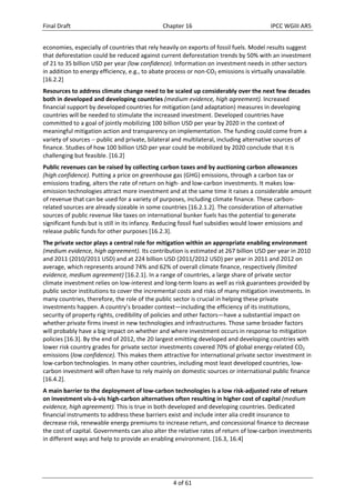 Final Draft Chapter 16 IPCC WGIII AR5 
economies, especially of countries that rely heavily on exports of fossil fuels. Model results suggest 
that deforestation could be reduced against current deforestation trends by 50% with an investment 
of 21 to 35 billion USD per year (low confidence). Information on investment needs in other sectors 
in addition to energy efficiency, e.g., to abate process or non‐CO2 emissions is virtually unavailable. 
[16.2.2] 
Resources to address climate change need to be scaled up considerably over the next few decades 
both in developed and developing countries (medium evidence, high agreement). Increased 
financial support by developed countries for mitigation (and adaptation) measures in developing 
countries will be needed to stimulate the increased investment. Developed countries have 
committed to a goal of jointly mobilizing 100 billion USD per year by 2020 in the context of 
meaningful mitigation action and transparency on implementation. The funding could come from a 
variety of sources  public and private, bilateral and multilateral, including alternative sources of 
finance. Studies of how 100 billion USD per year could be mobilized by 2020 conclude that it is 
challenging but feasible. [16.2] 
Public revenues can be raised by collecting carbon taxes and by auctioning carbon allowances 
(high confidence). Putting a price on greenhouse gas (GHG) emissions, through a carbon tax or 
emissions trading, alters the rate of return on high‐ and low‐carbon investments. It makes low‐emission 
technologies attract more investment and at the same time it raises a considerable amount 
of revenue that can be used for a variety of purposes, including climate finance. These carbon‐related 
sources are already sizeable in some countries [16.2.1.2]. The consideration of alternative 
sources of public revenue like taxes on international bunker fuels has the potential to generate 
significant funds but is still in its infancy. Reducing fossil fuel subsidies would lower emissions and 
release public funds for other purposes [16.2.3]. 
The private sector plays a central role for mitigation within an appropriate enabling environment 
(medium evidence, high agreement). Its contribution is estimated at 267 billion USD per year in 2010 
and 2011 (2010/2011 USD) and at 224 billion USD (2011/2012 USD) per year in 2011 and 2012 on 
average, which represents around 74% and 62% of overall climate finance, respectively (limited 
evidence, medium agreement) [16.2.1]. In a range of countries, a large share of private sector 
climate investment relies on low‐interest and long‐term loans as well as risk guarantees provided by 
public sector institutions to cover the incremental costs and risks of many mitigation investments. In 
many countries, therefore, the role of the public sector is crucial in helping these private 
investments happen. A country’s broader context—including the efficiency of its institutions, 
security of property rights, credibility of policies and other factors—have a substantial impact on 
whether private firms invest in new technologies and infrastructures. Those same broader factors 
will probably have a big impact on whether and where investment occurs in response to mitigation 
policies [16.3]. By the end of 2012, the 20 largest emitting developed and developing countries with 
lower risk country grades for private sector investments covered 70% of global energy‐related CO2 
emissions (low confidence). This makes them attractive for international private sector investment in 
low‐carbon technologies. In many other countries, including most least developed countries, low‐carbon 
investment will often have to rely mainly on domestic sources or international public finance 
[16.4.2]. 
A main barrier to the deployment of low‐carbon technologies is a low risk‐adjusted rate of return 
on investment vis‐à‐vis high‐carbon alternatives often resulting in higher cost of capital (medium 
evidence, high agreement). This is true in both developed and developing countries. Dedicated 
financial instruments to address these barriers exist and include inter alia credit insurance to 
decrease risk, renewable energy premiums to increase return, and concessional finance to decrease 
the cost of capital. Governments can also alter the relative rates of return of low‐carbon investments 
in different ways and help to provide an enabling environment. [16.3, 16.4] 
4 of 61 
 