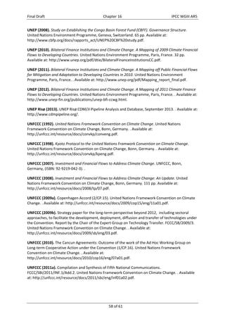 Final Draft Chapter 16 IPCC WGIII AR5 
UNEP (2008). Study on Establishing the Congo Basin Forest Fund (CBFF). Governance Structure. 
United Nations Environment Programme, Geneva, Switzerland. 65 pp. Available at: 
http://www.cbfp.org/docs/rapports_act/UNEP%20CBF%20study.pdf. 
UNEP (2010). Bilateral Finance Institutions and Climate Change. A Mapping of 2009 Climate Financial 
Flows to Developing Countries. United Nations Environment Programme, Paris, France. 32 pp. 
Available at: http://www.unep.org/pdf/dtie/BilateralFinanceInstitutionsCC.pdf. 
UNEP (2011). Bilateral Finance Institutions and Climate Change. A Mapping off Public Financial Flows 
for Mitigation and Adaptation to Developing Countries in 2010. United Nations Environment 
Programme, Paris, France. . Available at: http://www.unep.org/pdf/Mapping_report_final.pdf. 
UNEP (2012). Bilateral Finance Institutions and Climate Change. A Mapping of 2011 Climate Finance 
Flows to Developing Countries. United Nations Environment Programme, Paris, France. . Available at: 
http://www.unep‐fin.org/publications/unep‐bfi‐ccwg.html. 
UNEP Risø (2013). UNEP Risø CDM/JI Pipeline Analysis and Database, September 2013. . Available at: 
http://www.cdmpipeline.org/. 
UNFCCC (1992). United Nations Framework Convention on Climate Change. United Nations 
Framework Convention on Climate Change, Bonn, Germany. . Available at: 
http://unfccc.int/resource/docs/convkp/conveng.pdf. 
UNFCCC (1998). Kyoto Protocol to the United Nations Framwork Convention on Climate Change. 
United Nations Framework Convention on Climate Change, Bonn, Germany. . Available at: 
http://unfccc.int/resource/docs/convkp/kpeng.pdf. 
UNFCCC (2007). Investment and Financial Flows to Address Climate Change. UNFCCC, Bonn, 
Germany, (ISBN: 92‐9219‐042‐3). . 
UNFCCC (2008). Investment and Financial Flows to Address Climate Change: An Update. United 
Nations Framework Convention on Climate Change, Bonn, Germany. 111 pp. Available at: 
http://unfccc.int/resource/docs/2008/tp/07.pdf. 
UNFCCC (2009a). Copenhagen Accord (2/CP.15). United Nations Framework Convention on Climate 
Change. . Available at: http://unfccc.int/resource/docs/2009/cop15/eng/11a01.pdf. 
UNFCCC (2009b). Strategy paper for the long‐term perspective beyond 2012, including sectoral 
approaches, to facilitate the development, deployment, diffusion and transfer of technologies under 
the Convention. Report by the Chair of the Expert Group on Technology Transfer. FCCC/SB/2009/3. 
United Nations Framework Convention on Climate Change. . Available at: 
http://unfccc.int/resource/docs/2009/sb/eng/03.pdf. 
UNFCCC (2010). The Cancun Agreements: Outcome of the work of the Ad Hoc Working Group on 
Long‐term Cooperative Action under the Convention (1/CP.16). United Nations Framework 
Convention on Climate Change. . Available at: 
http://unfccc.int/resource/docs/2010/cop16/eng/07a01.pdf. 
UNFCCC (2011a). Compilation and Synthesis of Fifth National Communications. 
FCCC/SBI/2011/INF.1/Add.2. United Nations Framework Convention on Climate Change. . Available 
at: http://unfccc.int/resource/docs/2011/sbi/eng/inf01a02.pdf. 
58 of 61 
 