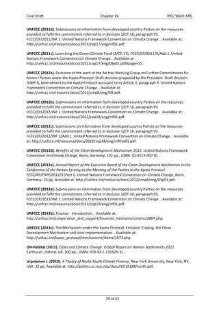 Final Draft Chapter 16 IPCC WGIII AR5 
UNFCCC (2011b). Submissions on information from developed country Parties on the resources 
provided to fulfil the commitment referred to in decision 1/CP.16, paragraph 95. 
FCCC/CP/2011/INF.1. United Nations Framework Convention on Climate Change. . Available at: 
http://unfccc.int/resource/docs/2011/cop17/eng/inf01.pdf. 
UNFCCC (2011c). Launching the Green Climate Fund (3/CP.17). FCCC/CP/2011/9/Add.1. United 
Nations Framework Convention on Climate Change. . Available at: 
http://unfccc.int/resource/docs/2011/cop17/eng/09a01.pdf#page=55. 
UNFCCC (2012a). Outcome of the work of the Ad Hoc Working Group on Further Commitments for 
Annex I Parties under the Kyoto Protocol: Draft decision proposed by the President. Draft decision ‐ 
/CMP.8, Amendment to the Kyoto Protocol pursuant to its Article 3, paragraph 9. United Nations 
Framework Convention on Climate Change. . Available at: 
http://unfccc.int/resource/docs/2012/cmp8/eng/l09.pdf. 
UNFCCC (2012b). Submissions on information from developed country Parties on the resources 
provided to fulfil the commitment referred to in decision 1/CP.16, paragraph 95. 
FCCC/CP/2012/INF.1. United Nations Framework Convention on Climate Change. . Available at: 
http://unfccc.int/resource/docs/2012/cop18/eng/inf01.pdf. 
UNFCCC (2012c). Submissions on information from developed country Parties on the resources 
provided to fulfil the commitment referred to in decision 1/CP.16, paragraph 95. 
FCCC/CP/2012/INF.1/Add.1. United Nations Framework Convention on Climate Change. . Available 
at: http://unfccc.int/resource/docs/2012/cop18/eng/inf01a01.pdf. 
UNFCCC (2012d). Benefits of the Clean Development Mechanism 2012. United Nations Framework 
Convention on Climate Change, Bonn, Germany, 102 pp., (ISBN: 92‐9219‐097‐0). . 
UNFCCC (2012e). Annual Report of the Executive Board of the Clean Development Mechanism to the 
Conference of the Parties Serving as the Meeting of the Parties to the Kyoto Protocol. 
FCCC/KP/CMP/2012/3 (Part I). United Nations Framework Convention on Climate Change, Bonn, 
Germany. 20 pp. Available at: http://unfccc.int/resource/docs/2012/cmp8/eng/03p01.pdf. 
UNFCCC (2013a). Submissions on information from developed country Parties on the resources 
provided to fulfil the commitment referred to in decision 1/CP.16, paragraph 95. 
FCCC/CP/2013/INF.1. United Nations Framework Convention on Climate Change. . Available at: 
http://unfccc.int/resource/docs/2013/cop19/eng/inf01.pdf. 
UNFCCC (2013b). Finance ‐ Introduction. . Available at: 
http://unfccc.int/cooperation_and_support/financial_mechanism/items/2807.php. 
UNFCCC (2013c). The Mechanism under the Kyoto Protocol: Emission Trading, the Clean 
Development Mechanism and Joint Implementation. . Available at: 
http://unfccc.int/kyoto_protocol/mechanisms/items/1673.php. 
UN‐Habitat (2011). Cities and Climate Change: Global Report on Human Settlements 2011. 
Earthscan, Oxford, UK, 300 pp., (ISBN: 978‐92‐1‐131929‐3). . 
Urpelainen J. (2010). A Theory of North‐South Climate Finance. New York University, New York, NY, 
USA. 32 pp. Available at: http://politics.as.nyu.edu/docs/IO/16188/north.pdf. 
59 of 61 
 