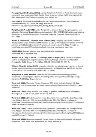 Final Draft Chapter 16 IPCC WGIII AR5 
Venugopal S., and A. Srivastava (2012). Moving the Fulcrum: A Primer on Public Climate Financing 
Instruments Used to Leverage Private Capital. World Resources Institute (WRI), Washington, D.C., 
USA. . Available at: http://pdf.wri.org/moving_the_fulcrum.pdf. 
Veys A. (2010). The Sterling Bond Markets and Low Carbon or Green Bonds. Third Generation 
Environmentalism (E3G), London, UK. 38 pp. Available at: 
http://www.e3g.org/images/uploads/The_Sterling_Bond_Markets.pdf. 
Wang W., and B.A. McCarl (2011). Inter‐Temporal Investment in Climate Change Adaptation and 
Mitigation, Agricultural & Applied Economics Association’s 2011 AAEA&NAREA Joint Annual Meeting. 
Department of Agricultural Economics, Texas A&M University, Pittsburgh, Pennsylvania. 24‐26‐ 
2011, 24 pp. 
Ward J., S. Frankhauser, C. Hepburn, and H. Jackson (2009). Catalyzing Low‐Carbon Growth in 
Developing Economies. Public Finance Mechanisms to Scale up Private Sector Investment in Climate 
Solutions. United Nations Environment Programme, Geneva, Switzerland. 28 pp. Available at: 
http://www.unep.org/PDF/PressReleases/Public_financing_mechanisms_report.pdf. 
WBCSD (2013). Business Solutions for a Sustainable World. . Available at: 
http://www.wbcsd.org/home.aspx. 
Wilbanks T.J., P. Leiby, R. Perlack, J.T. Ensminger, and S.B. Wright (2007). Toward an integrated 
analysis of mitigation and adaptation: some preliminary findings, Mitigation and Adaptation 
Strategies for Global Change 12 713–725 pp. (DOI: 10.1007/s11027‐007‐9095‐4). 
Wilbanks T.J., and J. Sathaye (2007). Integrating mitigation and adaptation as responses to climate 
change: a synthesis, Mitigation and Adaptation Strategies for Global Change 12 957–962 pp. (DOI: 
10.1007/s11027‐007‐9108‐3), (ISSN: 1381‐2386, 1573‐1596). 
Wohlgemuth N., and R. Madlener (2000). Financial support of renewable energy systems: 
Investments vs operating cost subsidies, Proceedings of the Norwegian Associations for Energy 
Economics (NAEE) 10 pp. Bergen, Norway. 
World Bank (2010). Monitoring Climate Finance and ODA. World Bank, Washington, D.C. 8 pp. 
Available at: http://climatechange.worldbank.org/sites/default/files/documents/DCFIB%231‐web‐ 
June15.pdf. 
World Bank (2011a). Doing Business 2011: Making a Difference for Entrepreneurs. World Bank, 
Washington, D.C., USA, 267 pp., (ISBN: 978‐0‐8213‐7960‐8). . 
World Bank (2011b). Climate Investment Funds. Governance Framework for the Clean Technology 
Fund. Adopted November 2008 and amended December 2011. World Bank. . Available at: 
http://www.climateinvestmentfunds.org/cif/sites/climateinvestmentfunds.org/files/CTF%20Govern 
ance%20Framework‐FINAL.pdf. 
World Bank (2011c). Climate Investment Funds. Governance Framework for the Strategic Climate 
Fund. Adopted November 2008 and amended December 2011. World Bank. . Available at: 
https://www.climateinvestmentfunds.org/cif/sites/climateinvestmentfunds.org/files/SCF%20Govern 
ance%20Framework‐FINAL.pdf. 
World Bank (2011d). Financing Renewable Energy. Options for Developing Financing Instruments 
Using Public Funds. World Bank, Washington, D.C. 50 pp. Available at: 
60 of 61 
 