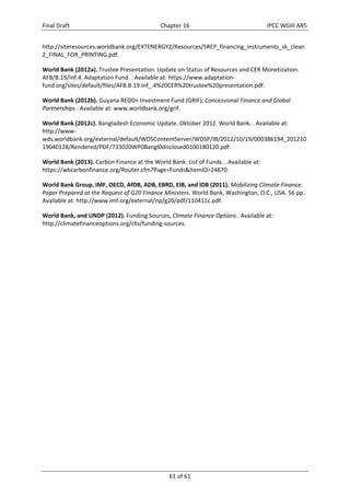 Final Draft Chapter 16 IPCC WGIII AR5 
http://siteresources.worldbank.org/EXTENERGY2/Resources/SREP_financing_instruments_sk_clean 
2_FINAL_FOR_PRINTING.pdf. 
World Bank (2012a). Trustee Presentation: Update on Status of Resources and CER Monetization. 
AFB/B.19/Inf.4. Adaptation Fund. . Available at: https://www.adaptation‐fund. 
org/sites/default/files/AFB.B.19.Inf_.4%20CER%20trustee%20presentation.pdf. 
World Bank (2012b). Guyana REDD+ Investment Fund (GRIF), Concessional Finance and Global 
Partnerships . Available at: www.worldbank.org/grif. 
World Bank (2012c). Bangladesh Economic Update. Oktober 2012. World Bank. . Available at: 
http://www‐wds. 
worldbank.org/external/default/WDSContentServer/WDSP/IB/2012/10/19/000386194_201210 
19040128/Rendered/PDF/733020WP0Bangl0disclosed0100180120.pdf. 
World Bank (2013). Carbon Finance at the World Bank: List of Funds. . Available at: 
https://wbcarbonfinance.org/Router.cfm?Page=Funds&ItemID=24670. 
World Bank Group, IMF, OECD, AfDB, ADB, EBRD, EIB, and IDB (2011). Mobilizing Climate Finance. 
Paper Prepared at the Request of G20 Finance Ministers. World Bank, Washington, D.C., USA. 56 pp. 
Available at: http://www.imf.org/external/np/g20/pdf/110411c.pdf. 
World Bank, and UNDP (2012). Funding Sources, Climate Finance Options . Available at: 
http://climatefinanceoptions.org/cfo/funding‐sources. 
61 of 61 
