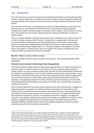 Final Draft Chapter 16 IPCC WGIII AR5 
16.1 Introduction 
This is the first time an assessment report by the Intergovernmental Panel on Climate Change (IPCC) 
contains a chapter dedicated to investment and finance to address climate change. This reflects the 
growing awareness of the relevance of these issues for the design of efficient and effective climate 
policies. 
The assessment of this topic is complicated by the absence of agreed definitions, sparse data from 
disparate sources, and limited peer‐reviewed literature. Equity, burden sharing, and gender 
considerations related to climate change are discussed in other chapters, inter alia Sections 3.3 and 
4.6.2. This chapter does not include a separate discussion of these considerations in relation to 
climate finance. 
There is no agreed definition of climate finance (Haites, 2011; Stadelmann et al., 2011b; Buchner et 
al., 2011; Forstater and Rank, 2012). The term ‘climate finance’ is applied both to the financial 
resources devoted to addressing climate change globally and to financial flows to developing 
countries to assist them in addressing climate change. The literature includes multiple concepts 
within each of these broad categories (Box 1.1). The specific mitigation and adaptation measures 
whose costs qualify as ‘climate finance’ also are not agreed. The measures included vary across 
studies and often are determined by the data available1. 
Box 16.1. Different concepts, different numbers 
Different concepts of climate finance are found in the literature. The corresponding values differ 
significantly. 
Financial resources devoted to addressing climate change globally: 
Total climate finance includes all financial flows whose expected effect is to reduce net greenhouse 
emissions and/or to enhance resilience to the impacts of climate variability and the projected 
climate change. This covers private and public funds, domestic and international flows, expenditures 
for mitigation and adaptation to current climate variability as well as future climate change. It covers 
the full value of the financial flow rather than the share associated with the climate change benefit; 
e.g., the entire investment in a wind turbine rather than the portion attributed to the emission 
reductions. The estimate by Buchner et al. (2012, 2013b) of current climate finance of 343 to 385 
billion USD (2010/2011/2012 USD) per year using a mix of 2010, 2011, and 2012 data, corresponds 
roughly to this concept. 
The incremental investment is the extra capital required for the initial investment for a mitigation or 
adaptation project in comparison to a reference project. For example, the investment in wind 
turbines less the investment that would have been required for the coal or natural gas‐generating 
unit displaced. Since the value depends on the unknown investment in a hypothetical alternative, 
the incremental investment is uncertain. Incremental investment for mitigation and adaptation 
measures is not regularly estimated and reported, but estimates are available from models. It can be 
positive or negative. Many agriculture and reducing emissions from deforestation and forest 
degradation (REDD+) mitigation options that involve ongoing expenditures for labour and other 
operating costs rather than investments are excluded. 
1 Most of the financial flow data in this chapter originate from 2010, 2011, and 2012 and were published in 
USD. The exchange rates used by each source to convert other currencies to USD are not specified in the 
published sources. In these cases, the published USD figure has been maintained and the base year is similar to 
the year the commitment/investment/flow was announced/reported. If no base year is indicated, as for most 
monetary values in Section 16.2.2, the base year is 2010. 
6 of 61 
 