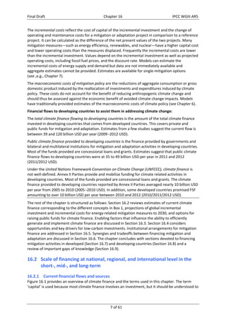 Final Draft Chapter 16 IPCC WGIII AR5 
The incremental costs reflect the cost of capital of the incremental investment and the change of 
operating and maintenance costs for a mitigation or adaptation project in comparison to a reference 
project. It can be calculated as the difference of the net present values of the two projects. Many 
mitigation measures—such as energy efficiency, renewables, and nuclear—have a higher capital cost 
and lower operating costs than the measures displaced. Frequently the incremental costs are lower 
than the incremental investment. Values depend on the incremental investment as well as projected 
operating costs, including fossil fuel prices, and the discount rate. Models can estimate the 
incremental costs of energy supply and demand but data are not immediately available and 
aggregate estimates cannot be provided. Estimates are available for single‐mitigation options 
(see ,e.g., Chapter 7). 
The macroeconomic costs of mitigation policy are the reductions of aggregate consumption or gross 
domestic product induced by the reallocation of investments and expenditures induced by climate 
policy. These costs do not account for the benefit of reducing anthropogenic climate change and 
should thus be assessed against the economic benefit of avoided climate change impacts. Models 
have traditionally provided estimates of the macroeconomic costs of climate policy (see Chapter 6). 
Financial flows to developing countries to assist them in addressing climate change: 
The total climate finance flowing to developing countries is the amount of the total climate finance 
invested in developing countries that comes from developed countries. This covers private and 
public funds for mitigation and adaptation. Estimates from a few studies suggest the current flow is 
between 39 and 120 billion USD per year (20092012 USD). 
Public climate finance provided to developing countries is the finance provided by governments and 
bilateral and multilateral institutions for mitigation and adaptation activities in developing countries. 
Most of the funds provided are concessional loans and grants. Estimates suggest that public climate 
finance flows to developing countries were at 35 to 49 billion USD per year in 2011 and 2012 
(2011/2012 USD). 
Under the United Nations Framework Convention on Climate Change (UNFCCC), climate finance is 
not well‐defined. Annex II Parties provide and mobilize funding for climate related activities in 
developing countries. Most of the funds provided are concessional loans and grants. The climate 
finance provided to developing countries reported by Annex II Parties averaged nearly 10 billion USD 
per year from 2005 to 2010 (20052010 USD). In addition, some developed countries promised FSF 
amounting to over 10 billion USD per year between 2010 and 2012 (2010/2011/2012 USD). 
The rest of the chapter is structured as follows: Section 16.2 reviews estimates of current climate 
finance corresponding to the different concepts in Box 1, projections of global incremental 
investment and incremental costs for energy‐related mitigation measures to 2030, and options for 
raising public funds for climate finance. Enabling factors that influence the ability to efficiently 
generate and implement climate finance are discussed in Section 16.3. Section 16.4 considers 
opportunities and key drivers for low‐carbon investments. Institutional arrangements for mitigation 
finance are addressed in Section 16.5. Synergies and tradeoffs between financing mitigation and 
adaptation are discussed in Section 16.6. The chapter concludes with sections devoted to financing 
mitigation activities in developed (Section 16.7) and developing countries (Section 16.8) and a 
review of important gaps of knowledge (Section 16.9). 
16.2 Scale of financing at national, regional, and international level in the 
7 of 61 
short‐, mid‐, and long‐term 
16.2.1 Current financial flows and sources 
Figure 16.1 provides an overview of climate finance and the terms used in this chapter. The term 
‘capital’ is used because most climate finance involves an investment, but it should be understood to 
 