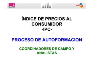 ÍNDICE DE PRECIOS AL
       CONSUMIDOR
           -IPC-

PROCESO DE AUTOFORMACION
  COORDINADORES DE CAMPO Y
         ANALISTAS
 