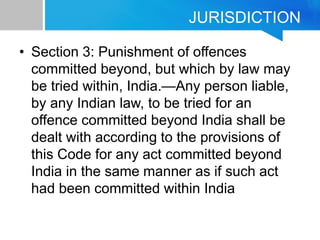JURISDICTION
• Section 3: Punishment of offences
committed beyond, but which by law may
be tried within, India.—Any person liable,
by any Indian law, to be tried for an
offence committed beyond India shall be
dealt with according to the provisions of
this Code for any act committed beyond
India in the same manner as if such act
had been committed within India
 