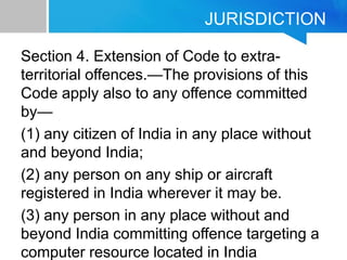JURISDICTION
Section 4. Extension of Code to extra-
territorial offences.—The provisions of this
Code apply also to any offence committed
by—
(1) any citizen of India in any place without
and beyond India;
(2) any person on any ship or aircraft
registered in India wherever it may be.
(3) any person in any place without and
beyond India committing offence targeting a
computer resource located in India
 