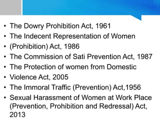 • The Dowry Prohibition Act, 1961
• The Indecent Representation of Women
• (Prohibition) Act, 1986
• The Commission of Sati Prevention Act, 1987
• The Protection of women from Domestic
• Violence Act, 2005
• The Immoral Traffic (Prevention) Act,1956
• Sexual Harassment of Women at Work Place
(Prevention, Prohibition and Redressal) Act,
2013
 