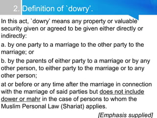 2. Definition of `dowry’.
In this act, `dowry’ means any property or valuable
security given or agreed to be given either directly or
indirectly:
a. by one party to a marriage to the other party to the
marriage; or
b. by the parents of either party to a marriage or by any
other person, to either party to the marriage or to any
other person;
at or before or any time after the marriage in connection
with the marriage of said parties but does not include
dower or mahr in the case of persons to whom the
Muslim Personal Law (Shariat) applies.
[Emphasis supplied]
 